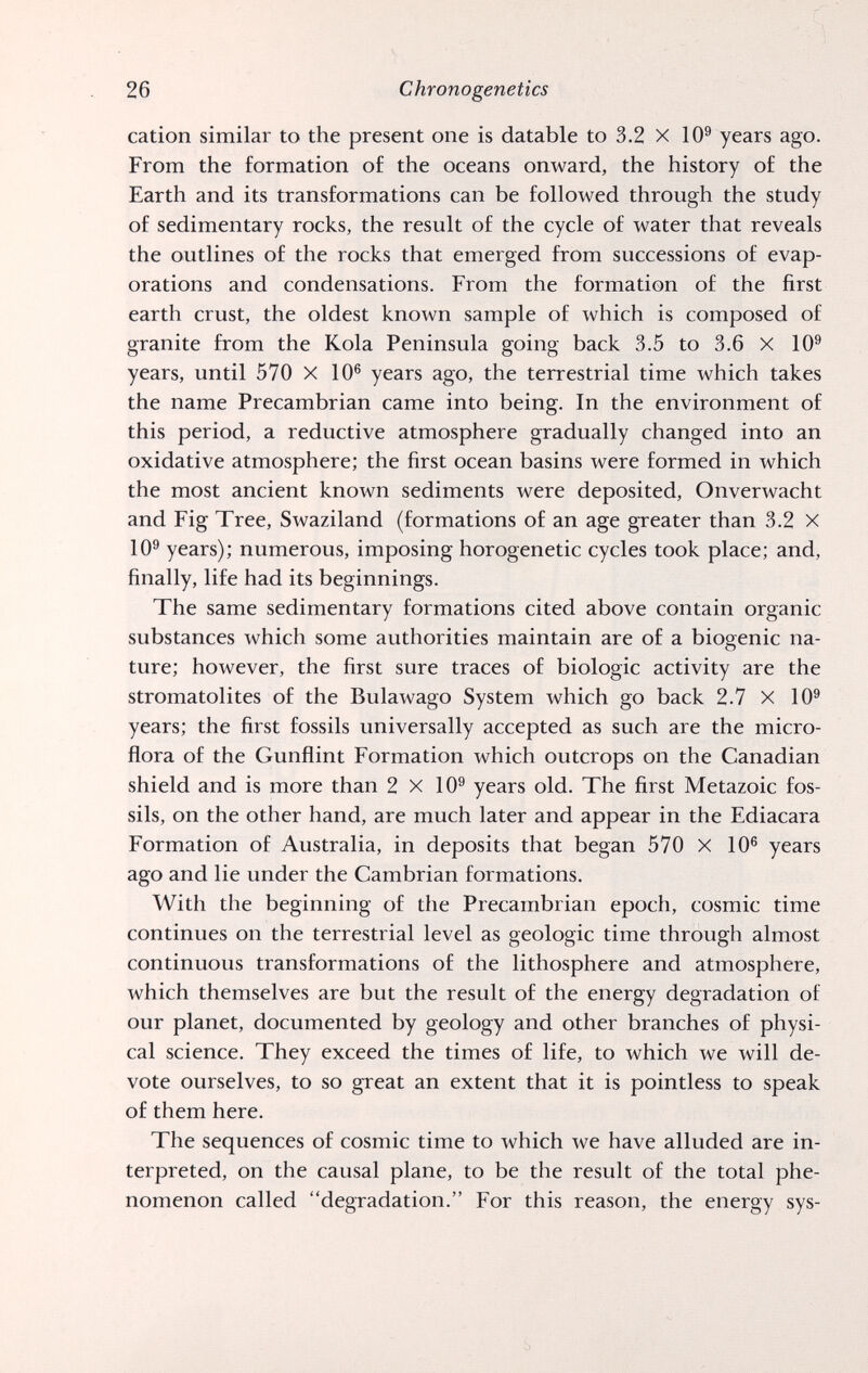 26 Chrono genetics cation similar to the present one is datable to 3.2 X 10® years ago. From the formation of the oceans onward, the history of the Earth and its transformations can be followed through the study of sedimentary rocks, the result of the cycle of water that reveals the outlines of the rocks that emerged from successions of evap¬ orations and condensations. From the formation of the first earth crust, the oldest known sample of which is composed of granite from the Kola Peninsula going back 3.5 to 3.6 X 10® years, until 570 X 10® years ago, the terrestrial time which takes the name Precambrian came into being. In the environment of this period, a reductive atmosphere gradually changed into an oxidative atmosphere; the first ocean basins were formed in which the most ancient known sediments were deposited, Onverwacht and Fig Tree, Swaziland (formations of an age greater than 3.2 X 10® years); numerous, imposing horogenetic cycles took place; and, finally, life had its beginnings. The same sedimentary formations cited above contain organic substances which some authorities maintain are of a biogenic na¬ ture; however, the first sure traces of biologic activity are the stromatolites of the Bulawago System which go back 2.7 X 10® years; the first fossils universally accepted as such are the micro¬ flora of the Gunflint Formation which outcrops on the Canadian shield and is more than 2 X 10® years old. The first Metazoic fos¬ sils, on the other hand, are much later and appear in the Ediacara Formation of Australia, in deposits that began 570 X 10® years ago and lie under the Cambrian formations. With the beginning of the Precambrian epoch, cosmic time continues on the terrestrial level as geologic time through almost continuous transformations of the lithosphère and atmosphere, which themselves are but the result of the energy degradation of our planet, documented by geology and other branches of physi¬ cal science. They exceed the times of life, to which we will de¬ vote ourselves, to so great an extent that it is pointless to speak of them here. The sequences of cosmic time to which we have alluded are in¬ terpreted, on the causal plane, to be the result of the total phe¬ nomenon called degradation. For this reason, the energy sys-