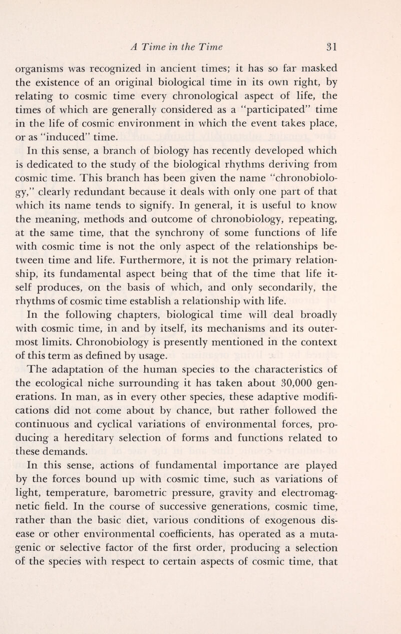 A Time in the Time 31 organisms was recognized in ancient times; it has so far masked ttie existence of an original biological time in its own right, by relating to cosmic time every chronological aspect of life, the times of which are generally considered as a participated time in the life of cosmic environment in which the event takes place, or as induced time. In this sense, a branch of biology has recently developed which is dedicated to the study of the biological rhythms deriving from cosmic time. This branch has been given the name chronobiolo- gy, clearly redundant because it deals with only one part of that which its name tends to signify. In general, it is useful to know the meaning, methods and outcome of chronobiology, repeating, at the same time, that the synchrony of some functions of life with cosmic time is not the only aspect of the relationships be¬ tween time and life. Furthermore, it is not the primary relation¬ ship, its fundamental aspect being that of the time that life it¬ self produces, on the basis of which, and only secondarily, the rhythms of cosmic time establish a relationship with life. In the following chapters, biological time will deal broadly with cosmic time, in and by itself, its mechanisms and its outer¬ most limits. Chronobiology is presently mentioned in the context of this term as defined by usage. The adaptation of the human species to the characteristics of the ecological niche surrounding it has taken about 30,000 gen¬ erations. In man, as in every other species, these adaptive modifi¬ cations did not come about by chance, but rather followed the continuous and cyclical variations of environmental forces, pro¬ ducing a hereditary selection of forms and functions related to these demands. In this sense, actions of fundamental importance are played by the forces bound up with cosmic time, such as variations of light, temperature, barometric pressure, gravity and electromag¬ netic field. In the course of successive generations, cosmic time, rather than the basic diet, various conditions of exogenous dis¬ ease or other environmental coefficients, has operated as a muta¬ genic or selective factor of the first order, producing a selection of the species with respect to certain aspects of cosmic time, that