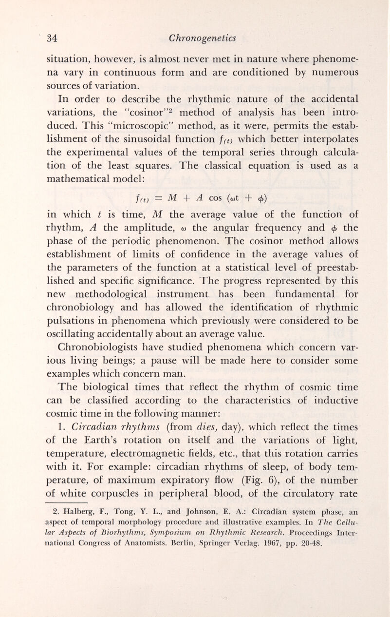 34 Chronogenetics situation, however, is almost never met in nature Avhere phenome¬ na vary in continuous form and are conditioned by numerous sources of variation. In order to describe the rhythmic nature of the accidental variations, the cosinor^ method of analysis has been intro¬ duced. This microscopic method, as it were, permits the estab¬ lishment of the sinusoidal function fa) which better interpolates the experimental values of the temporal series through calcula¬ tion of the least squares. The classical equation is used as a mathematical model; f(t) — M A cos ((ot b ф) in which t is time, M the average value of the function of rhythm, A the amplitude, ы the angular frequency and ф the phase of the periodic phenomenon. The cosinor method allows establishment of limits of confidence in the average values of the parameters of the function at a statistical level of preestab- lished and specific significance. The progress represented by this new methodological instrument has been fundamental for chronobiology and has allowed the identification of rhythmic pulsations in phenomena which previously were considered to be oscillating accidentally about an average value. Chronobiologists have studied phenomena which concern var¬ ious living beings; a pause will be made here to consider some examples which concern man. The biological times that reflect the rhythm of cosmic time can be classified according to the characteristics of inductive cosmic time in the following manner: 1. Circadian rhythms (from dies, day), which reflect the times of the Earth's rotation on itself and the variations of light, temperature, electromagnetic fields, etc., that this rotation carries with it. For example: circadian rhythms of sleep, of body tem¬ perature, of maximum expiratory flow (Fig. 6), of the number of white corpuscles in peripheral blood, of the circulatory rate 2. Halberg, F., Tong, Y. L., and Johnson, E. A.: Circadian system phase, an aspect of temporal morphology procedure and illustrative examples. In The Cellu¬ lar Aspects of Biorhythms, Symposium on Rhythmic Research. Proceedings Inter¬ national Congress of Anatomists. Berlin, Springer Verlag. 1967, pp. 20-48.