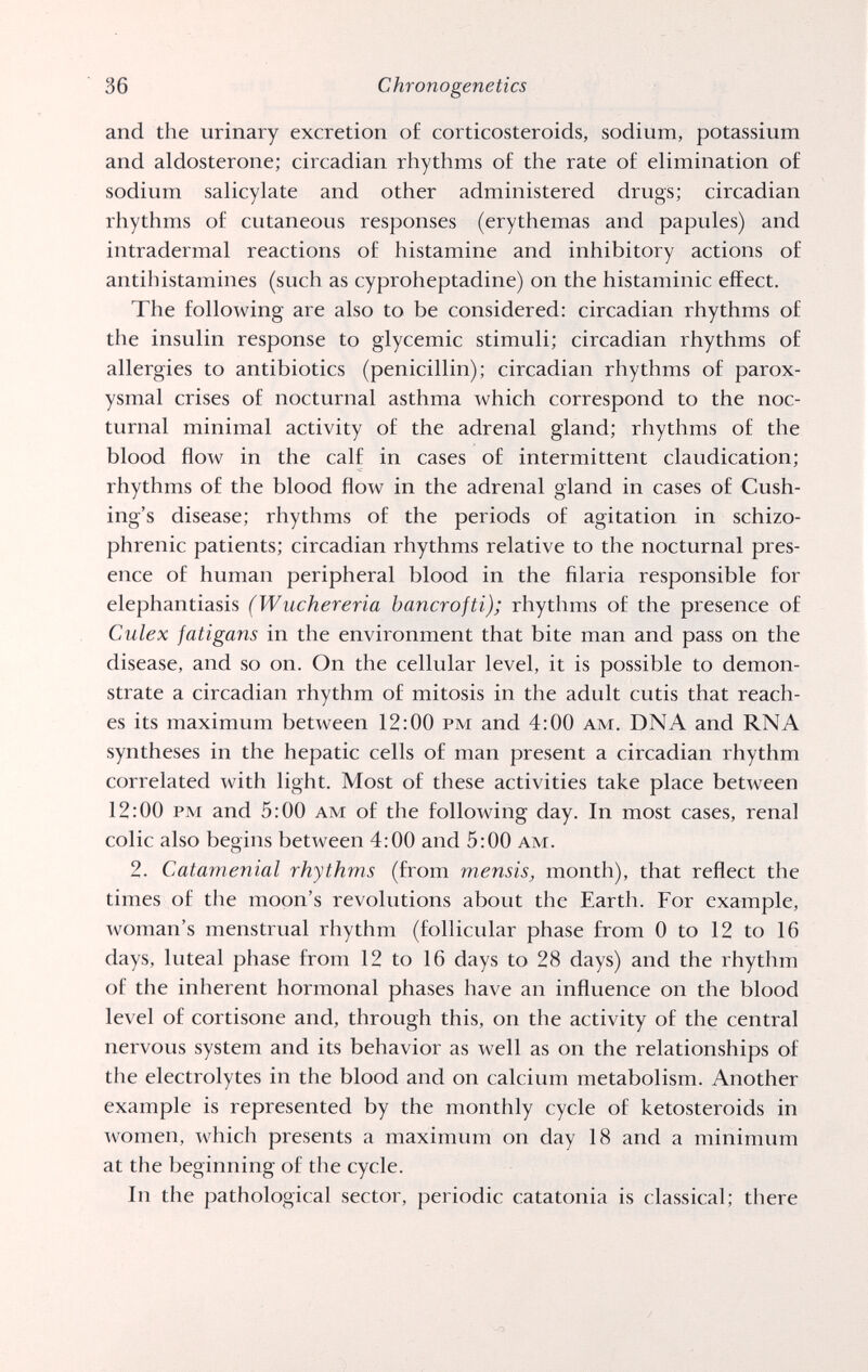 36 Chronogenetics and the urinary excretion of corticosteroids, sodium, potassium and aldosterone; circadian rhythms of the rate of elimination of sodium salicylate and other administered drugs; circadian rhythms of cutaneous responses (erythemas and papules) and intradermal reactions of histamine and inhibitory actions of antihistamines (such as cyproheptadine) on the histaminic effect. The following are also to be considered: circadian rhythms of the insulin response to glycémie stimuli; circadian rhythms of allergies to antibiotics (penicillin); circadian rhythms of parox¬ ysmal crises of nocturnal asthma which correspond to the noc¬ turnal minimal activity of the adrenal gland; rhythms of the blood flow in the calf in cases of intermittent claudication; rhythms of the blood flow in the adrenal gland in cases of Cush- ing's disease; rhythms of the periods of agitation in schizo¬ phrenic patients; circadian rhythms relative to the nocturnal pres¬ ence of human peripheral blood in the filaria responsible for elephantiasis (Wuchereria bancrofti); rhythms of the presence of Culex fatigans in the environment that bite man and pass on the disease, and so on. On the cellular level, it is possible to demon¬ strate a circadian rhythm of mitosis in the adult cutis that reach¬ es its maximum between 12:00 pm and 4:00 am. DNA and RNA syntheses in the hepatic cells of man present a circadian rhythm correlated with light. Most of these activities take place between 12:00 pm and 5:00 am of the following day. In most cases, renal colic also begins between 4:00 and 5:00 am. 2. Catamenial rhythms (from mensis, month), that reflect the times of the moon's revolutions about the Earth. For example, woman's menstrual rhythm (follicular phase from 0 to 12 to 16 days, luteal phase from 12 to 16 days to 28 days) and the rhythm of the inherent hormonal phases have an influence on the blood level of cortisone and, through this, on the activity of the central nervous system and its behavior as well as on the relationships of the electrolytes in the blood and on calcium metabolism. Another example is represented by the monthly cycle of ketosteroids in women, which presents a maximum on day 18 and a minimum at the beginning of the cycle. In the pathological sector, periodic catatonia is classical; there
