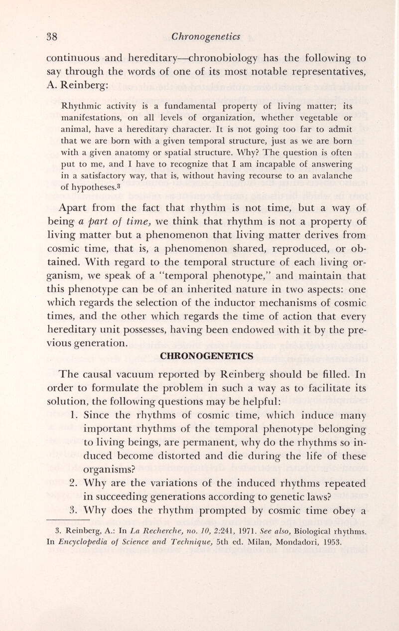 38 Chronogenetics continuous and hereditary—chronobiology has the following to say through the words of one of its most notable representatives, A. Reinberg: Rhythmic activity is a fundamental property of living matter; its manifestations, on all levels of organization, whether vegetable or animal, have a hereditary character. It is not going too far to admit that we are born with a given temporal structure, just as we are born with a given anatomy or spatial structure. Why? The question is often put to me, and I have to recognize that I am incapable of answering in a satisfactory way, that is, without having recourse to an avalanche of hypotheses.3 Apart from the fact that rhythm is not time, but a way of being a part of time, we think that rhythm is not a property of living matter but a phenomenon that living matter derives from cosmic time, that is, a phenomenon shared, reproduced, or ob¬ tained. With regard to the temporal structure of each living or¬ ganism, we speak of a temporal phenotype, and maintain that this phenotype can be of an inherited nature in two aspects: one which regards the selection of the inductor mechanisms of cosmic times, and the other which regards the time of action that every hereditary unit possesses, having been endowed with it by the pre¬ vious generation. CHRONOGENETICS The causal vacuum reported by Reinberg should be filled. In order to formulate the problem in such a way as to facilitate its solution, the following questions may be helpful: 1. Since the rhythms of cosmic time, which induce many important rhythms of the temporal phenotype belonging to living beings, are permanent, why do the rhythms so in¬ duced become distorted and die during the life of these organisms? 2. Why are the variations of the induced rhythms repeated in succeeding generations according to genetic laws? 3. Why does the rhythm prompted by cosmic time obey a 3. Reinberg, A.: In La Recherche, no. 10, 2.'241, 1971. See also. Biological rhythms. In Encyclopedia of Science and Technique, 5th ed. Milan, Mondadori, 1953.