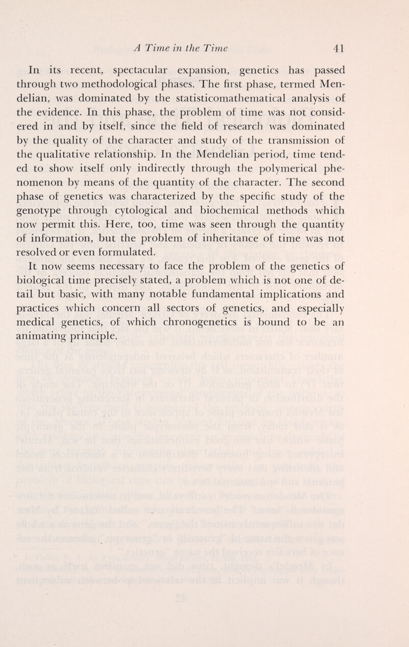 A Time in the Time 41 In its recent, spectacular expansion, genetics has passed through two methodological phases. The first phase, termed Men- delian, was dominated by the statisticomathematical analysis of the evidence. In this phase, the problem of time was not consid¬ ered in and by itself, since the field of research was dominated by the quality of the character and study of the transmission of the qualitative relationship. In the Mendelian period, time tend¬ ed to show itself only indirectly through the polymerical phe¬ nomenon by means of the quantity of the character. The second phase of genetics was characterized by the specific study of the genotype through cytological and biochemical methods which now permit this. Here, too, time was seen through the quantity of information, but the problem of inheritance of time was not resolved or even formulated. It now seems necessary to face the problem of the genetics of biological time precisely stated, a problem which is not one of de¬ tail but basic, with many notable fundamental implications and practices which concern all sectors of genetics, and especially medical genetics, of which chronogenetics is bound to be an animating principle.