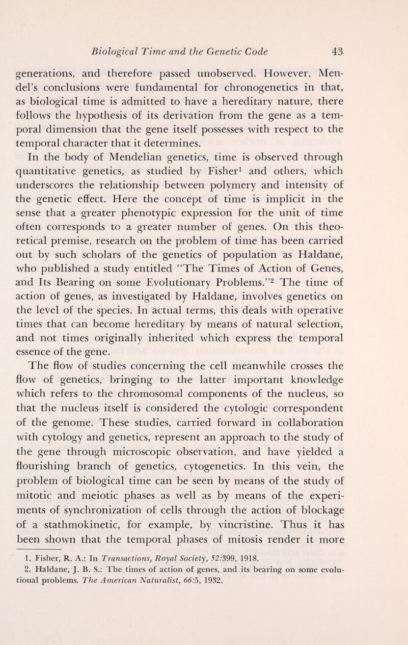 Biological Time and the Genetic Code 43 generations, and therefore passed unobserved. However, Men¬ del's conclusions were fundamental for chronogenetics in that, as biological time is admitted to have a hereditary nature, there follows the hypothesis of its derivation from the gene as a tem¬ poral dimension that the gene itself possesses with respect to the temporal character that it determines. In the body of Mendelian genetics, time is observed through quantitative genetics, as studied by Fisher^ and others, which underscores the relationship between polymery and intensity of the genetic effect. Here the concept of time is implicit in the sense that a greater phenotypic expression for the unit of time often corresponds to a greater number of genes. On this theo¬ retical premise, research on the problem of time has been carried out by such scholars of the genetics of population as Haldane, who published a study entitled The Times of Action of Genes, and Its Bearing on some Evolutionary Problems.The time of action of genes, as investigated by Haldane, involves genetics on the level of the species. In actual terms, this deals with operative times that can become hereditary by means of natural selection, and not times originally inherited which express the temporal essence of the gene. The flow of studies concerning the cell meanwhile crosses the flow of genetics, bringing to the latter important knowledge which refers to the chromosomal components of the nucleus, so that the nucleus itself is considered the cytologic correspondent of the genome. These studies, carried forward in collaboration with cytology and genetics, represent an approach to the study of the gene through microscopic observation, and have yielded a flourishing branch of genetics, cytogenetics. In this vein, the problem of biological time can be seen by means of the study of mitotic and meiotic phases as well as by means of the experi¬ ments of synchronization of cells through the action of blockage of a stathmokinetic, for example, by vincristine. Thus it has been shown that the temporal phases of mitosis render it more 1. Fisher, R. A.: In Transactions, Royal Society, 52:399, 1918. 2. Haldane, J. B. S.: The times of action of genes, and its bearing on some evolu¬ tional problems. The American Naturalist, 66:5, 1932.