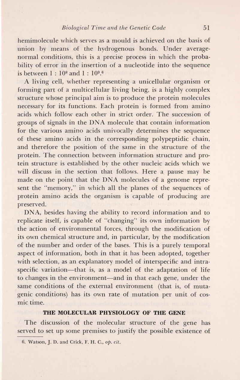 Biological Time and the Genetic Code 51 hemimolecule which serves as a mould is achieved on the basis of union by means of the hydrogenous bonds. Under average- normal conditions, this is a precise process in which the proba¬ bility of error in the insertion of a nucleotide into the sequence is between 1:10® and 1 : 10®.® A living cell, whether representing a unicellular organism or forming part of a multicellular living being, is a highly complex structure whose principal aim is to produce the protein molecules necessary for its functions. Each protein is formed from amino acids which follow each other in strict order. The succession of groups of signals in the DNA molecule that contain information for the various amino acids univocally determines the sequence of these amino acids in the corresponding polypeptidic chain, and therefore the position of the same in the structure of the protein. The connection between information structure and pro¬ tein structure is established by the other nucleic acids which we will discuss in the section that follows. Here a pause may be made on the point that the DNA molecules of a genome repre¬ sent the memory, in which all the planes of the sequences of protein amino acids the organism is capable of producing are preserved. DNA, besides having the ability to record information and to replicate itself, is capable of changing its own information by the action of environmental forces, through the modification of its own chemical structure and, in particular, by the modification of the number and order of the bases. This is a purely temporal aspect of information, both in that it has been adopted, together with selection, as an explanatory model of interspecific and intra- specific variation—that is, as a model of the adaptation of life to changes in the environment—and in that each gene, under the same conditions of the external environment (that is, of muta¬ genic conditions) has its own rate of mutation per unit of cos¬ mic time. THE MOLECULAR PHYSIOLOGY OF THE GENE The discussion of the molecular structure of the gene has served to set up some premises to justify the possible existence of 6. Watson, J. D. and Crick, F. H. C., op. cit.