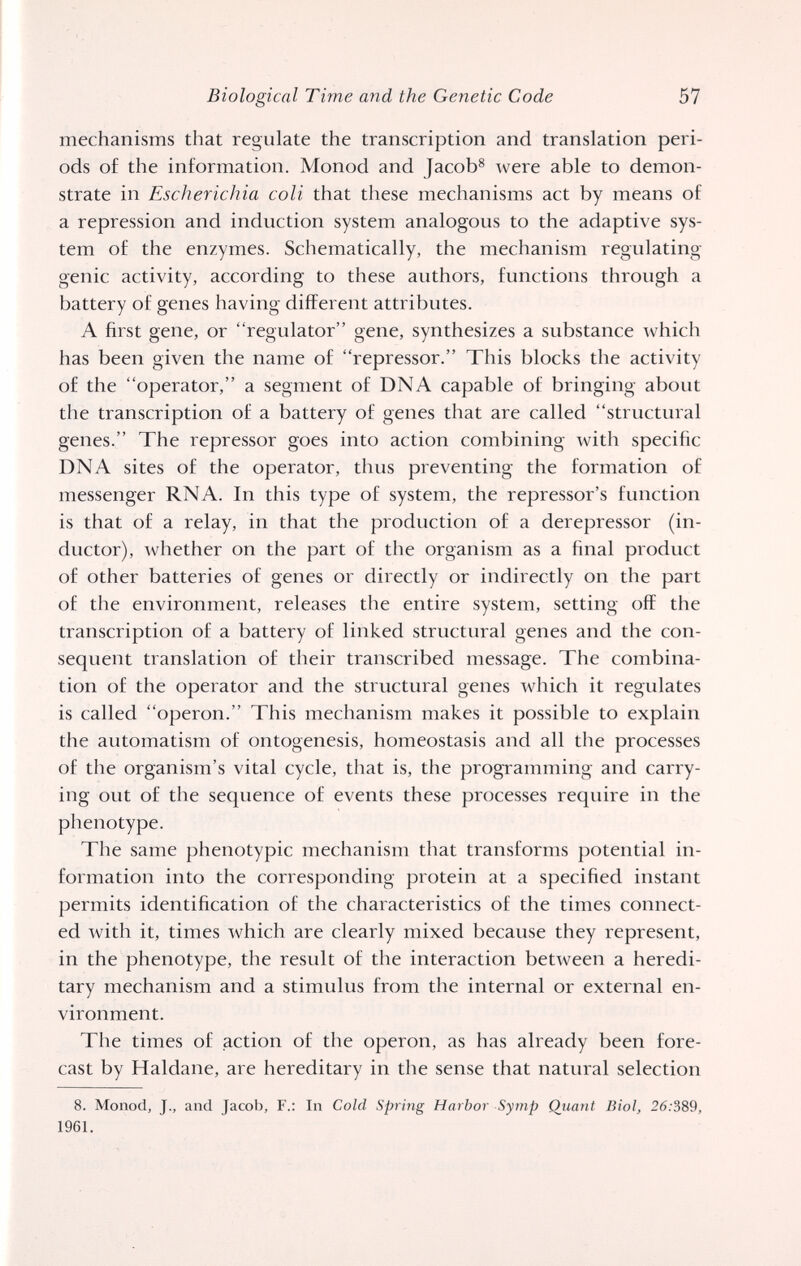 Biological Time and the Genetic Code 57 mechanisms that regulate the transcription and translation peri¬ ods of the information. Monod and Jacob^ were able to demon¬ strate in Escherichia coli that these mechanisms act by means of a repression and induction system analogous to the adaptive sys¬ tem of the enzymes. Schematically, the mechanism regulating genie activity, according to these authors, functions through a battery of genes having different attributes. A first gene, or regulator gene, synthesizes a substance which has been given the name of repressor. This blocks tlie activity of the operator, a segment of DNA capable of bringing about the transcription of a battery of genes that are called structural genes. The repressor goes into action combining with specific DNA sites of the operator, thus preventing the formation of messenger RNA. In this type of system, the repressor's function is that of a relay, in that the production of a derepressor (in¬ ductor), whether on the part of the organism as a final product of other batteries of genes or directly or indirectly on the part of the environment, releases the entire system, setting off the transcription of a battery of linked structural genes and the con¬ sequent translation of their transcribed message. The combina¬ tion of the operator and the structural genes which it regulates is called operon. This mechanism makes it possible to explain the automatism of ontogenesis, homeostasis and all the processes of the organism's vital cycle, that is, the programming and carry¬ ing out of the sequence of events these processes require in the phenotype. The same phenotypic mechanism that transforms potential in¬ formation into the corresponding protein at a specified instant permits identification of the characteristics of the times connect¬ ed with it, times which are clearly mixed because they represent, in the phenotype, the result of the interaction between a heredi¬ tary mechanism and a stimulus from the internal or external en¬ vironment. The times of action of the operon, as has already been fore¬ cast by Haldane, are hereditary in the sense that natural selection 8. Monod, J., and Jacob, F.: In Cold Spring Harbor Symp Qiiant Biol, 26:389, 1961.