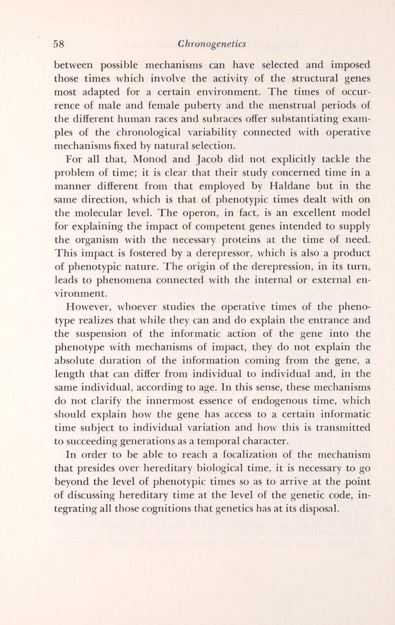 58 Chrono genetics between possible mechanisms can have selected and imposed those times which involve the activity of the structural genes most adapted for a certain environment. The times of occur¬ rence of male and female puberty and the menstrual periods of the different human races and subraces offer substantiating exam¬ ples of the chronological variability connected with operative mechanisms fixed by natural selection. For all that, Monod and Jacob did not explicitly tackle the problem of time; it is clear that their study concerned time in a manner different from that employed by Haldane but in the same direction, which is that of phenotypic times dealt with on the molecular level. The operon, in fact, is an excellent model for explaining the impact of competent genes intended to supply the organism with the necessary proteins at the time of need. This impact is fostered by a derepressor, which is also a product of phenotypic nature. The origin of the derepression, in its turn, leads to phenomena connected with the internal or external en¬ vironment. However, whoever studies the operative times of the pheno- type realizes that while they can and do explain the entrance and the suspension of the informatic action of the gene into the phenotype with mechanisms of impact, they do not explain the absolute duration of the information coming from the gene, a length that can differ from individual to individual and, in the same individual, according to age. In this sense, these mechanisms do not clarify the innermost essence of endogenous time, which should explain ho^v the gene has access to a certain informatic time subject to individual variation and how this is transmitted to succeeding generations as a temporal character. In order to be able to reach a focalization of the mechanism that presides over hereditary biological time, it is necessary to go beyond the level of phenotypic times so as to arrive at the point of discussing hereditary time at the level of the genetic code, in¬ tegrating all those cognitions that genetics has at its disposal.
