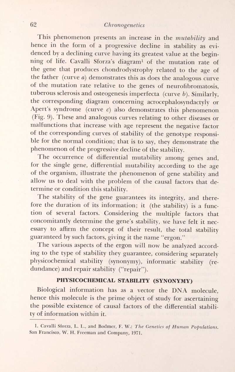 62 Chronogenetics This phenomenon presents an increase in the mutability and hence in the form of a progressive decline in stability as evi¬ denced by a declining curve having its greatest value at the begin¬ ning of life. Cavalli Sforza's diagram^ of the mutation rate of the gene that produces chondrodystrophy related to the age of the father (curve a) demonstrates this as does the analogous curve of the mutation rate relative to the genes of neurofibromatosis, tuberous sclerosis and osteogenesis imperfecta (curve b). Similarly, the corresponding diagram concerning acrocephalosyndactyly or Apert's syndrome (curve c) also demonstrates this phenomenon (Fig. 9). These and analogous curves relating to other diseases or malfunctions that increase with age represent the negative factor of the corresponding curves of stability of the genotype responsi¬ ble for the normal condition; that is to say, they demonstrate the phenomenon of the progressive decline of the stability. The occurrence of differential mutability among genes and, for the single gene, differential mutability according to the age of the organism, illustrate the phenomenon of gene stability and allow us to deal with the problem of the causal factors that de¬ termine or condition this stability. The stability of the gene guarantees its integrity, and there¬ fore the duration of its information; it (the stability) is a func¬ tion of several factors. Considering the multiple factors that concomitantly determine the gene's stability, we have felt it nec¬ essary to aflirm the concept of their result, the total stability guaranteed by such factors, giving it the name ergon. The various aspects of the ergon will now be analyzed accord¬ ing to the type of stability they guarantee, considering separately physicochemical stability (synonymy), informatic stability (re¬ dundance) and repair stability (repair). PHYSICOCHEMICAL STABILITY (SYNONYMY) Biological information has as a vector the DNA molecule, hence this molecule is the prime object of study for ascertaining the possible existence of causal factors of the differential stabili¬ ty of information within it. 1. Cavalli Sforza, L. L., and Bodmer, F. W.: The Genetics of Human Populations. San Francisco, W. H. Freeman and Company, 1971,