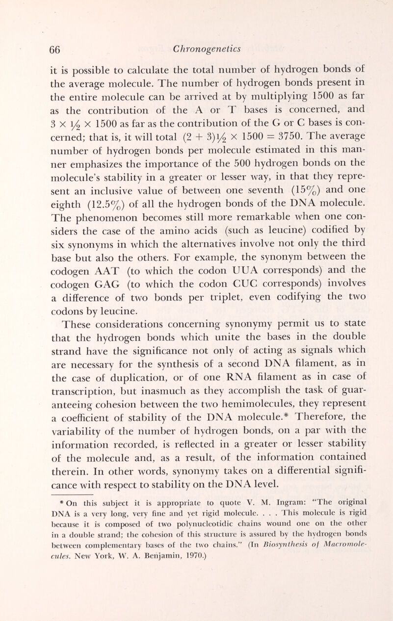 66 Chronogenetics it is possible to calculate the total number of hydrogen bonds of the average molecule. The number of hydrogen bonds present in the entire molecule can be arrived at by multiplying 1500 as far as the contribution of the A or T bases is concerned, and 3 X 1/2 X 1500 as far as the contribution of the G or С bases is con¬ cerned; that is, it will total (2 + 3)i/4 x 1500 = 3750. The average number of hydrogen bonds per molecule estimated in this man¬ ner emphasizes the importance of the 500 hydrogen bonds on the molecule's stability in a greater or lesser way, in that they repre¬ sent an inclusive value of between one seventh (15%) and one eighth (12.5%) of all the hydrogen bonds of the DNA molecule. The phenomenon becomes still more remarkable when one con¬ siders the case of the amino acids (such as leucine) codified by six synonyms in which the alternatives involve not only the third base but also the others. For example, the synonym between the codogen A AT (to which the codon UUA corresponds) and the codogen GAG (to which the codon CUC corresponds) involves a difference of two bonds per triplet, even codifying the two codons by leucine. These considerations concerning synonymy permit us to state that the hydrogen bonds which unite the bases in the double strand have the significance not only of acting as signals which are necessary for the synthesis of a second DNA filament, as in the case of duplication, or of one RNA filament as in case of transcription, but inasmuch as they accomplish the task of guar¬ anteeing cohesion between the two hemimolecules, they represent a coefficient of stability of the DNA molecule.* Therefore, the variability of the number of hydrogen bonds, on a par with the information recorded, is reflected in a greater or lesser stability of the molecule and, as a result, of the information contained therein. In other words, synonymy takes on a differential signifi¬ cance with respect to stability on the DNA level. * On this subject it is appropriate to quote V. M. Ingram; The original DNA is a very long, very fine and yet rigid molecule. . . . This molecule is rigid because it is composed of two polynucleotidic chains wound one on the other in a double strand; the cohesion of this structure is assured by the hydrogen bonds between complementary bases of the two chains. (In Biosynthesis of Macromole- cules. New York, W. A. Benjamin, 1970.)