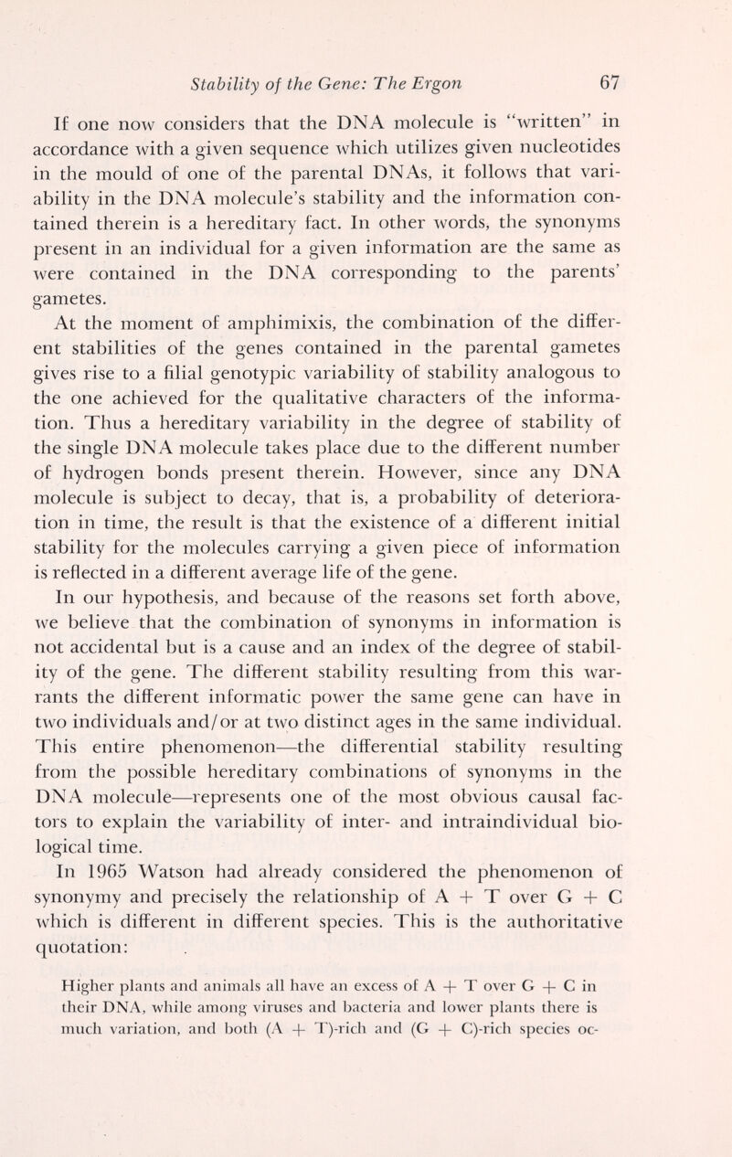Stability of the Gene: The Ergon 67 If one now considers that the DNA molecule is written in accordance with a given sequence which utilizes given nucleotides in the mould of one of the parental DNAs, it follows that vari¬ ability in the DNA molecule's stability and the information con¬ tained therein is a hereditary fact. In other words, the synonyms present in an individual for a given information are the same as were contained in the DNA corresponding to the parents' gametes. At the moment of amphimixis, the combination of the differ¬ ent stabilities of the genes contained in the parental gametes gives rise to a filial genotypic variability of stability analogous to the one achieved for the qualitative characters of the informa¬ tion. Thus a hereditary variability in the degree of stability of the single DNA molecule takes place due to the different number of hydrogen bonds present therein. However, since any DNA molecule is subject to decay, that is, a probability of deteriora¬ tion in time, the result is that the existence of a different initial stability for the molecules carrying a given piece of information is reflected in a different average life of the gene. In our hypothesis, and because of the reasons set forth above, ^ve believe that the combination of synonyms in information is not accidental but is a cause and an index of the degree of stabil¬ ity of the gene. The different stability resulting from this Avar- rants the different informatic po^ver the same gene can have in two individuals and/or at two distinct ages in the same individual. This entire phenomenon—the differential stability resulting from the possible hereditary combinations of synonyms in the DNA molecule—represents one of the most obvious causal fac¬ tors to explain the variability of inter- and intraindividual bio¬ logical time. In 1965 Watson had already considered the phenomenon of synonymy and precisely the relationship of A -j- T over G С which is different in different species. This is the authoritative quotation: Higher plants and animals all have an excess of A + T over G + С in their DNA, while among viruses and bacteria and lower plants there is much variation, and both (A + T)-rich and (G + C)-rich species oc-