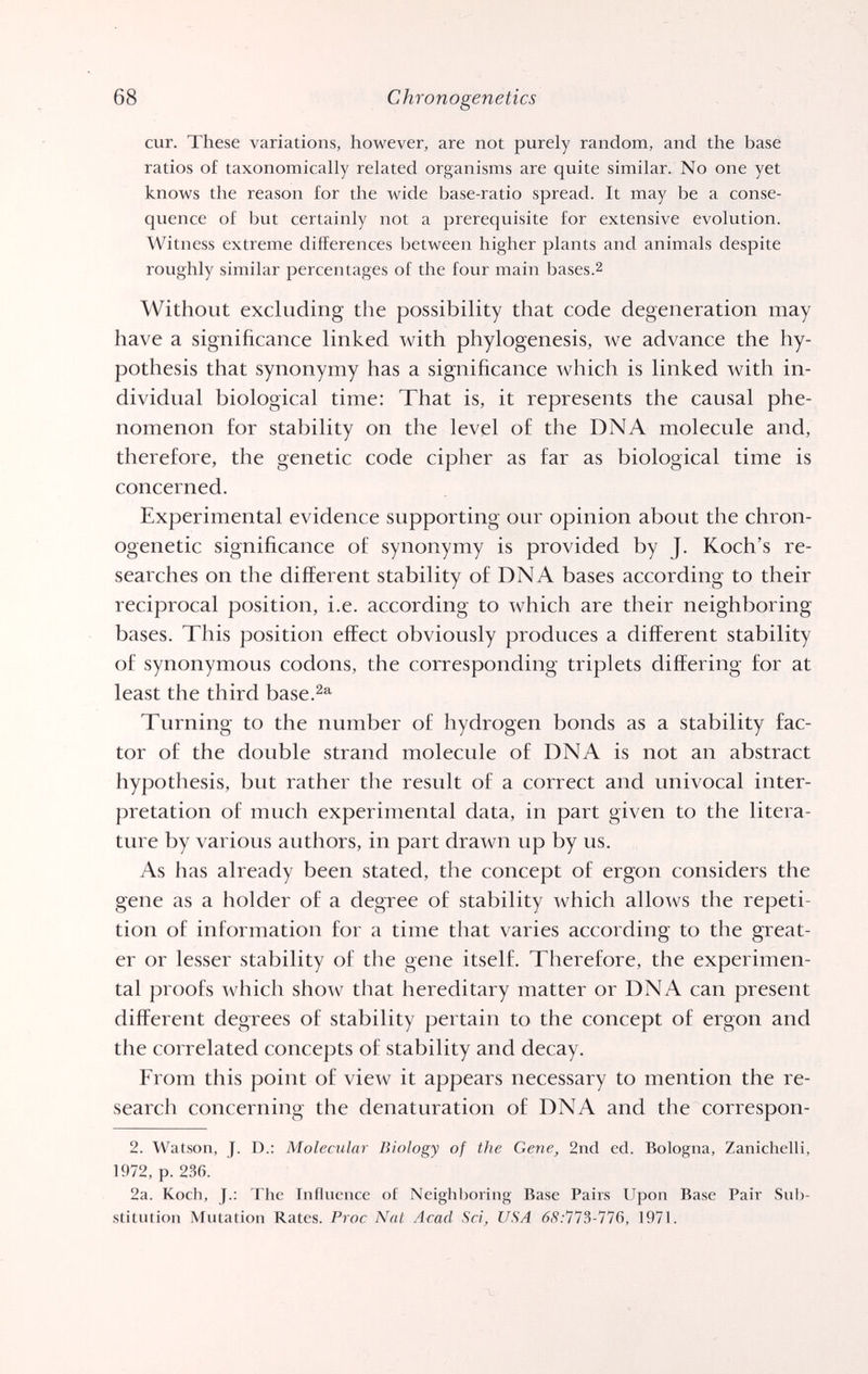68 Chronogenetics cur. These variations, however, are not purely random, and the base ratios of taxonomically related organisms are quite similar. No one yet knows the reason for the wide base-ratio spread. It may be a conse¬ quence of but certainly not a prerequisite for extensive evolution. Witness extreme differences between higher plants and animals despite roughly similar percentages of the four main bases.2 Without excluding the possibility that code degeneration may have a significance linked with phylogenesis, we advance the hy¬ pothesis that synonymy has a significance which is linked with in¬ dividual biological time: That is, it represents the causal phe¬ nomenon for stability on the level of the DNA molecule and, therefore, the genetic code cipher as far as biological time is concerned. Experimental evidence supporting our opinion about the chron- ogenetic significance of synonymy is provided by J. Koch's re¬ searches on the different stability of DNA bases according to their reciprocal position, i.e. according to which are their neighboring bases. This position effect obviously produces a different stability of synonymous codons, the corresponding triplets differing for at least the third base.^®^ Turning to the number of hydrogen bonds as a stability fac¬ tor of the double strand molecule of DNA is not an abstract hypothesis, but rather the result of a correct and vmivocal inter¬ pretation of much experimental data, in part given to the litera¬ ture by various authors, in part drawn up by us. As has already been stated, the concept of ergon considers the gene as a holder of a degree of stability which allows the repeti¬ tion of information for a time that varies according to the great¬ er or lesser stability of the gene itself. Therefore, the experimen¬ tal proofs which show that hereditary matter or DNA can present different degrees of stability pertain to the concept of ergon and the correlated concepts of stability and decay. From this point of view it appears necessary to mention the re¬ search concerning the denaturation of DNA and the correspon- 2. Watson, J. D.: Molecular Biology of the Gene, 2nd ed. Bologna, Zanichelli, 1972, p. 236. 2a. Koch, J.: The Influence of Neighboring Base Pairs Upon Base Pair Sub¬ stitution Mutation Rates. Proc Nat Acad Sd, USA 68:773-176, 1971.