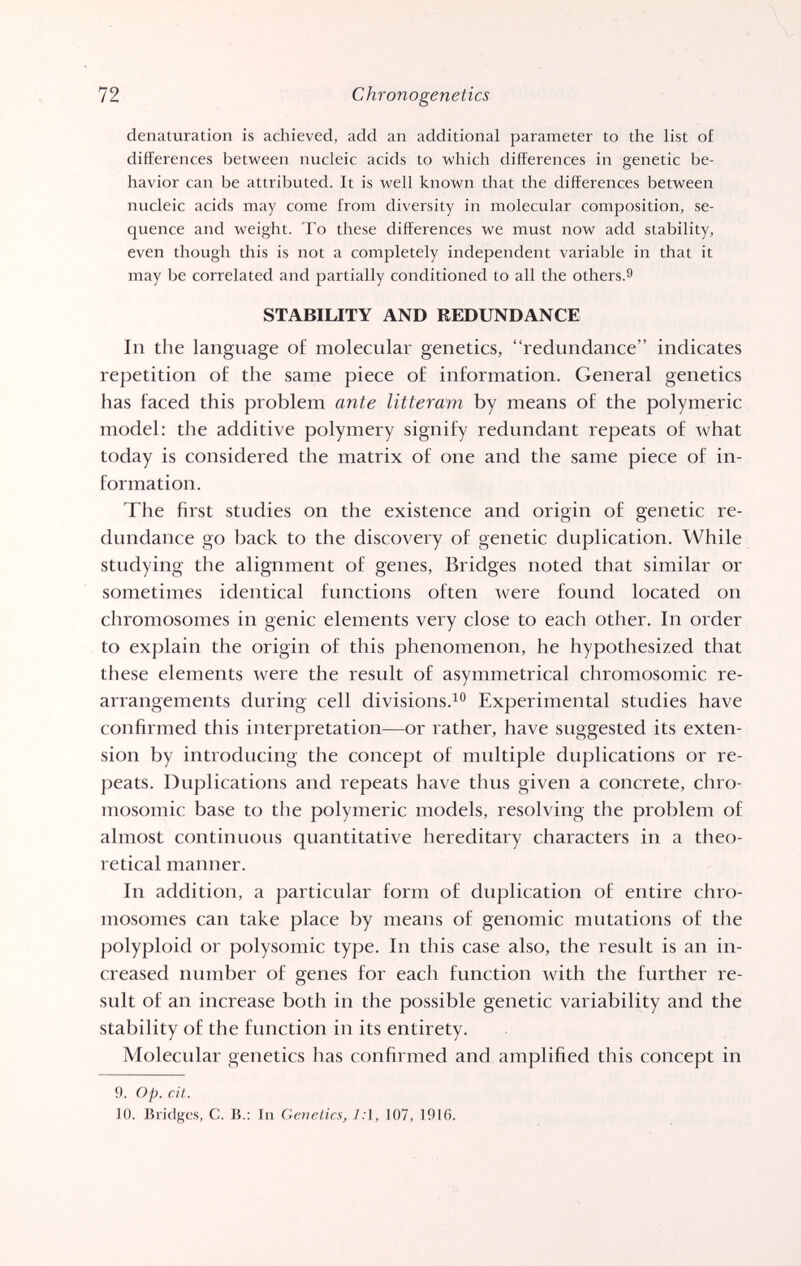 72 Chrono genetics denaturation is achieved, add an additional parameter to the list of differences between nucleic acids to which differences in genetic be¬ havior can be attributed. It is well known that the differences between nucleic acids may come from diversity in molecular composition, se¬ quence and weight. To these differences we must now add stability, even though this is not a completely independent variable in that it may be correlated and partially conditioned to all the others.^ STABILITY AND REDUNDANCE In the language of molecular genetics, redundance indicates repetition of the same piece of information. General genetics has faced this problem ante litteram by means of the polymeric model: the additive polymery signify redundant repeats of what today is considered the matrix of one and the same piece of in¬ formation. The first studies on the existence and origin of genetic re¬ dundance go back to the discovery of genetic duplication. While studying the alignment of genes, Bridges noted that similar or sometimes identical functions often were found located on chromosomes in genie elements very close to each other. In order to explain the origin of this phenomenon, he hypothesized that these elements were the result of asymmetrical chromosomic re¬ arrangements during cell divisions.Experimental studies have confirmed this interpretation—or rather, have suggested its exten¬ sion by introducing the concept of multiple duplications or re¬ peats. Duplications and repeats have thus given a concrete, chro¬ mosomic base to the polymeric models, resolving the problem of almost continuous quantitative hereditary characters in a theo¬ retical manner. In addition, a particular form of duplication of entire chro¬ mosomes can take place by means of genomic mutations of the polyploid or Polysomie type. In this case also, the result is an in¬ creased number of genes for each function with the further re¬ sult of an increase both in the possible genetic variability and the stability of the function in its entirety. Molecular genetics has confirmed and amplified this concept in 9. Op. cit. 10. Bridges, C. В.: In Genetics, 1:\, 107, 1916.