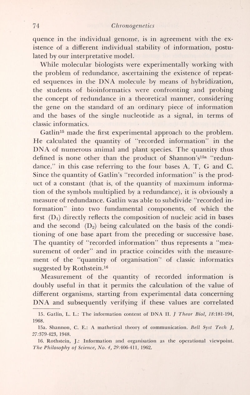 74 Chronogenetics quence in the individual genome, is in agreement with the ex¬ istence of a different individual stability of information, postu¬ lated by our interpretative model. While molecular biologists were experimentally working with the problem of redundance, ascertaining the existence of repeat¬ ed sequences in the DNA molecule by means of hybridization, the students of bioinformatics were confronting and probing the concept of redundance in a theoretical manner, considering the gene on the standard of an ordinary piece of information and the bases of the single nucleotide as a signal, in terms of classic informatics. Gatlin^^ made the first experimental approach to the problem. He calculated the quantity of recorded information in the DNA of numerous animal and plant species. The quantity thus defined is none other than the product of Shannon's^®®^ redun¬ dance, in this case referring to the four bases A, T, G and C. Since the quantity of Gatlin's recorded information is the prod¬ uct of a constant (that is, of the quantity of maximum informa¬ tion of the symbols multiplied by a redundance), it is obviously a measure of redundance. Gatlin was able to subdivide recorded in¬ formation into two fundamental components, of which the first (Di) directly reflects the composition of nucleic acid in bases and the second (D2) being calculated on the basis of the condi¬ tioning of one base apart from the preceding or successive base. The quantity of recorded information thus represents a mea¬ surement of order and in practice coincides with the measure¬ ment of the quantity of organisation of classic informatics suggested by Rothstein. Measurement of the quantity of recorded information is doubly useful in that it permits the calculation of the value of different organisms, starting from experimental data concerning DNA and subsequently verifying if these values are correlated 15. Gatlin, L. L.: The information content of DNA II. J Theor Biol, i5;181-194, 1968. 15a. Shannon, C. E.: A mathetical theory of communication. Bell Syst Tech J, 27.-379-423, 1948. 16. Rothstein, J.: Information and organisation as the operational viewpoint. The Philosophy of Science, No. 4, 2P.•406-411, 1962.