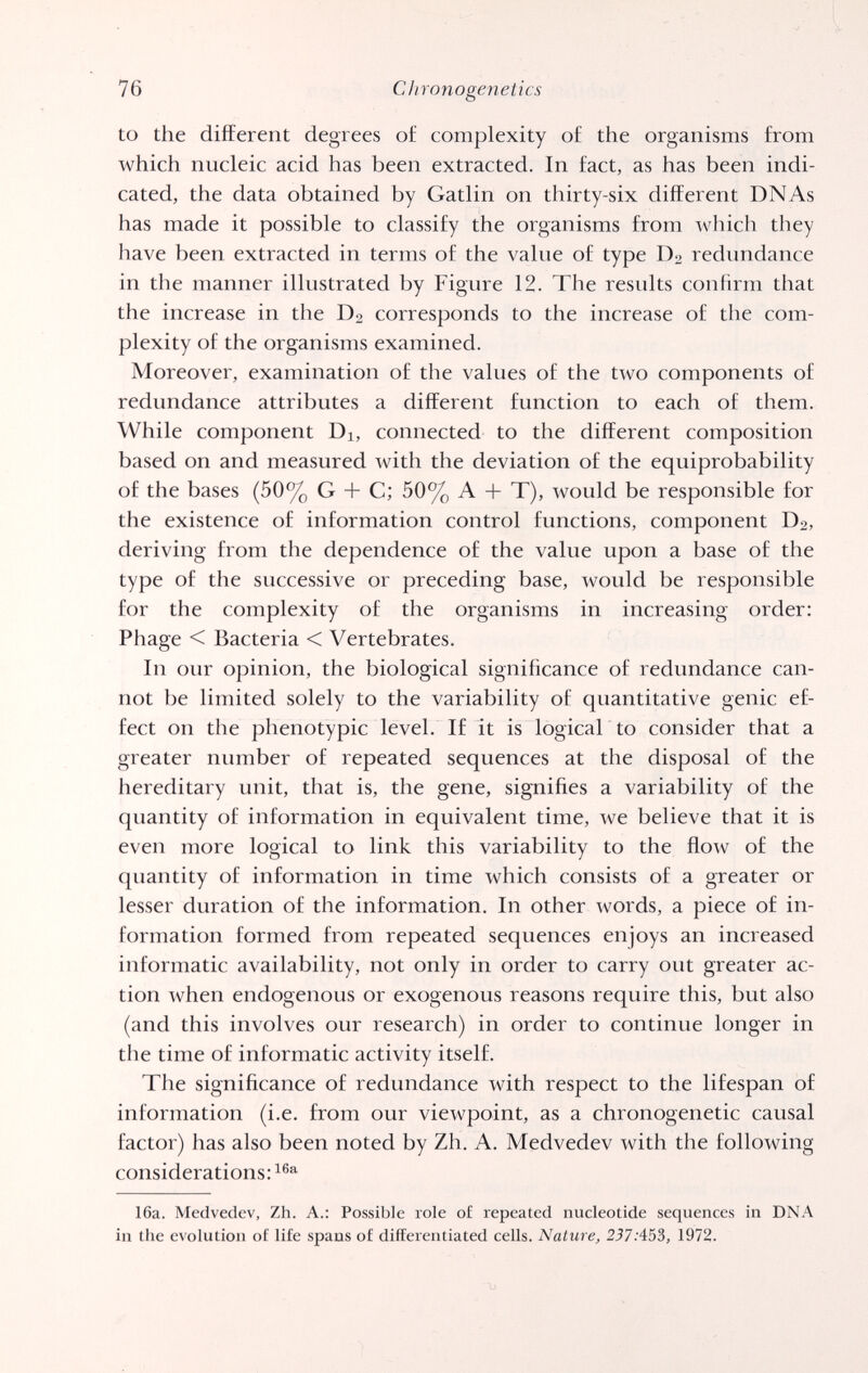 76 С h ron о geil e t i es to the different degrees of complexity of the organisms from which nucleic acid has been extracted. In fact, as has been indi¬ cated, the data obtained by Gatlin on thirty-six different DNAs has made it possible to classify the organisms from which they have been extracted in terms of the value of type D2 redundance in the manner illustrated by Figure 12. The results confirm that the increase in the D2 corresponds to the increase of the com¬ plexity of the organisms examined. Moreover, examination of the values of the two components of redundance attributes a different function to each of them. While component Di, connected to the different composition based on and measured with the deviation of the equiprobability of the bases (50% G + C; 50% A + T), would be responsible for the existence of information control functions, component D2, deriving from the dependence of the value upon a base of the type of the successive or preceding base, would be responsible for the complexity of the organisms in increasing order; Phage < Bacteria < Vertebrates. In our opinion, the biological significance of redundance can¬ not be limited solely to the variability of quantitative genie ef¬ fect on the phenotypic level. If it is logical to consider that a greater number of repeated sequences at the disposal of the hereditary unit, that is, the gene, signifies a variability of the quantity of information in equivalent time, we believe that it is even more logical to link this variability to the flow of the quantity of information in time which consists of a greater or lesser duration of the information. In other Avords, a piece of in¬ formation formed from repeated sequences enjoys an increased informatic availability, not only in order to carry out greater ac¬ tion when endogenous or exogenous reasons require this, but also (and this involves our research) in order to continue longer in the time of informatic activity itself. The significance of redundance with respect to the lifespan of information (i.e. from our viewpoint, as a chronogenetic causal factor) has also been noted by Zh. A. Medvedev with the following considerations: 16a. Medvedev, Zh. A.: Possible role of repeated nucleotide sequences in DNA in the evolution of life spans of differentiated cells. Nature, 2ß7:453, 1972.