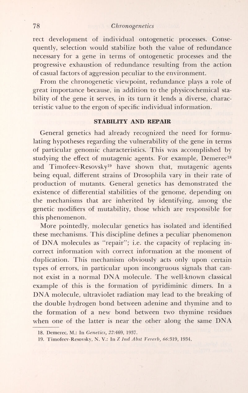 78 Chronogenetics rect development of individual ontogenetic processes. Conse¬ quently, selection would stabilize both the value of redundance necessary for a gene in terms of ontogenetic processes and the progressive exhaustion of redundance resulting from the action of casual factors of aggression peculiar to the environment. From the chronogenetic viewpoint, redundance plays a role of great importance because, in addition to the physicochemical sta¬ bility of the gene it serves, in its turn it lends a diverse, charac¬ teristic value to the ergon of specific individual information. STABILITY AND REPAIR General genetics had already recognized the need for formu¬ lating hypotheses regarding the vulnerability of the gene in terms of particular genomic characteristics. This was accomplished by studying the effect of mutagenic agents. For example, Demerec^^ and Timofeev-Resovsky^® have shown that, mutagenic agents being equal, different strains of Drosophila vary in their rate of production of mutants. General genetics has demonstrated the existence of differential stabilities of the genome, depending on the mechanisms that are inherited by identifying, among the genetic modifiers of mutability, those which are responsible for this phenomenon. More pointedly, molecular genetics has isolated and identified these mechanisms. This discipline defines a peculiar phenomenon of DNA molecules as repair; i.e. the capacity of replacing in¬ correct information with correct information at the moment of duplication. This mechanism obviously acts only upon certain types of errors, in particular upon incongruous signals that can¬ not exist in a normal DNA molecule. The well-known classical example of this is the formation of pyridiminic dimers. In a DNA molecule, ultraviolet radiation may lead to the breaking of the double hydrogen bond between adenine and thymine and to the formation of a new bond between two thymine residues when one of the latter is near the other along the same DNA 18. Demerec, M.: In Genetics, 22;469, 1937. 19. Timofeev-Resovsky, N. V.: In Z Ind Abst Vererb, 66:319, 1934.