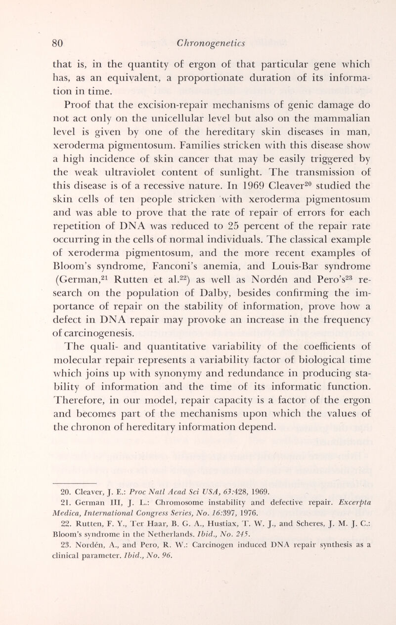 80 Chronogenetics that is, in the quantity o£ ergon o£ that particular gene which has, as an equivalent, a proportionate duration of its informa¬ tion in time. Proof that the excision-repair mechanisms of genie damage do not act only on the unicellular level but also on the mammalian level is given by one of the hereditary skin diseases in man, xeroderma pigmentosum. Families stricken with this disease show a high incidence of skin cancer that may be easily triggered by the weak ultraviolet content of sunlight. The transmission of this disease is of a recessive nature. In 1969 Cleaver^ studied the skin cells of ten people stricken with xeroderma pigmentosum and was able to prove that the rate of repair of errors for each repetition of DNA was reduced to 25 percent of the repair rate occurring in the cells of normal individuals. The classical example of xeroderma pigmentosum, and the more recent examples of Bloom's syndrome, Fanconi's anemia, and Louis-Bar syndrome (German,^^ Rutten et as well as Nordén and Pero's^^ re¬ search on the population of Dalby, besides confirming the im¬ portance of repair on the stability of information, prove how a defect in DNA repair may provoke an increase in the frequency of carcinogenesis. The quali- and quantitative variability of the coefficients of molecular repair represents a variability factor of biological time which joins up with synonymy and redundance in producing sta¬ bility of information and the time of its informatic function. Therefore, in our model, repair capacity is a factor of the ergon and becomes part of the mechanisms upon which the values of the chronon of hereditary information depend. 20. Cleaver, J. E.: Proc Natl Acad Sci USA, 65.•428, 1969. 21. German III, J. L.: Chromosome instability and defective repair. Excerpta Medica, International Congress Series, No. 16:^97, 1976. 22. Rutten, F. Y., Ter Haar, В. G. A., Hustiax, T. W. J., and Scheres, J. M. J. C.; Bloom's syndrome in the Netherlands. Ibid., No. 245. 23. Nordén, A., and Pero, R. W.: Carcinogen induced DNA repair synthesis as a clinical parameter. Ibid., No. 96.