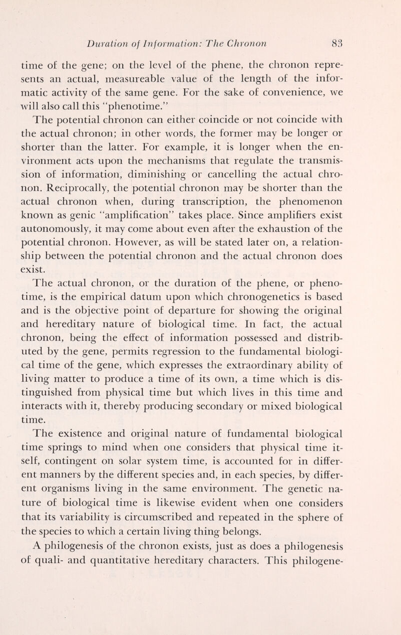 Duration of lìiformation: The Chronon 83 time of the gene; on the level of the phene, the chronon repre¬ sents an actual, measureable value of the length of the infor- matic activity of the same gene. For the sake of convenience, we will also call this phenotime. The potential chronon can either coincide or not coincide with the actual chronon; in other words, the former may be longer or shorter than the latter. For example, it is longer when the en¬ vironment acts upon the mechanisms that regulate the transmis¬ sion of information, diminishing or cancelling the actual chro¬ non. Reciprocally, the potential chronon may be shorter than the actual chronon when, during transcription, the phenomenon known as genie amplification takes place. Since amplifiers exist autonomously, it may come about even after the exhaustion of the potential chronon. However, as will be stated later on, a relation¬ ship between the potential chronon and the actual chronon does exist. The actual chronon, or the duration of the phene, or pheno¬ time, is the empirical datum upon which chronogenetics is based and is the objective point of departure for showing the original and hereditary nature of biological time. In fact, the actual chronon, being the effect of information possessed and distrib¬ uted by the gene, permits regression to the fundamental biologi¬ cal time of the gene, which expresses the extraordinary ability of living matter to produce a time of its own, a time which is dis¬ tinguished from physical time but which lives in this time and interacts with it, thereby producing secondary or mixed biological time. The existence and original nature of fundamental biological time springs to mind when one considers that physical time it¬ self, contingent on solar system time, is accounted for in differ¬ ent manners by the different species and, in each species, by differ¬ ent organisms living in the same environment. The genetic na¬ ture of biological time is likewise evident when one considers that its variability is circumscribed and repeated in the sphere of the species to which a certain living thing belongs. A philogenesis of the chronon exists, just as does a philogenesis of quali- and quantitative hereditary characters. This philogene-