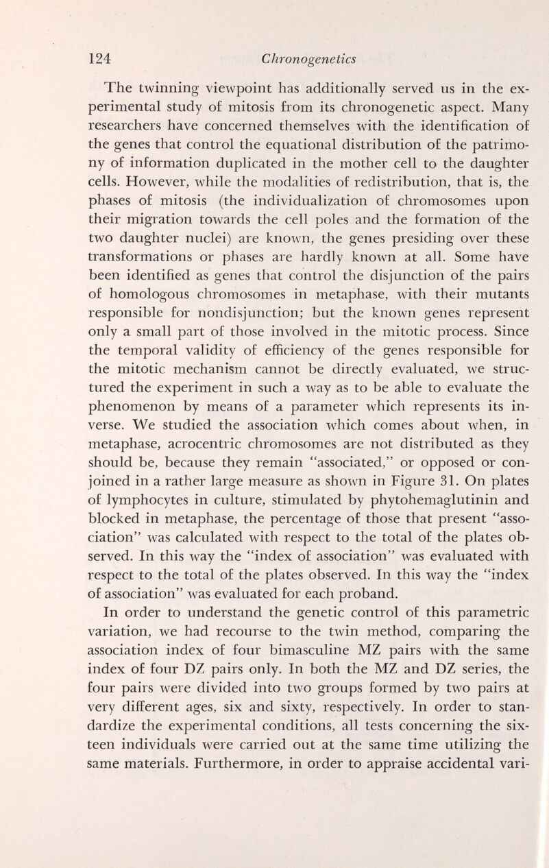 124 Chrono genetics The twinning viewpoint has additionally served us in the ex¬ perimental study of mitosis from its chronogenetic aspect. Many researchers have concerned themselves with the identification of the genes that control the equational distribution of the patrimo¬ ny of information duplicated in the mother cell to the daughter cells. However, while the modalities of redistribution, that is, the phases of mitosis (the individualization of chromosomes upon their migration towards the cell poles and the formation of the two daughter nuclei) are known, the genes presiding over these transformations or phases are hardly known at all. Some have been identified as genes that control the disjunction of the pairs of homologous chromosomes in metaphase, with their mutants responsible for nondisjunction; but the known genes represent only a small part of those involved in the mitotic process. Since the temporal validity of efficiency of the genes responsible for the mitotic mechanism cannot be directly evaluated, we struc¬ tured the experiment in such a way as to be able to evaluate the phenomenon by means of a parameter which represents its in¬ verse. We studied the association which comes about when, in metaphase, acrocentric chromosomes are not distributed as they should be, because they remain associated, or opposed or con¬ joined in a rather large measure as shown in Figure 31. On plates of lymphocytes in culture, stimulated by phytohemaglutinin and blocked in metaphase, the percentage of those that present asso¬ ciation was calculated with respect to the total of the plates ob¬ served. In this way the index of association was evaluated with respect to the total of the plates observed. In this way the index of association was evaluated for each proband. In order to understand the genetic control of this parametric variation, we had recourse to the twin method, comparing the association index of four bimasculine MZ pairs with the same index of four DZ pairs only. In both the MZ and DZ series, the four pairs were divided into two groups formed by two pairs at very different ages, six and sixty, respectively. In order to stan¬ dardize the experimental conditions, all tests concerning the six¬ teen individuals were carried out at the same time utilizing the same materials. Furthermore, in order to appraise accidental vari-