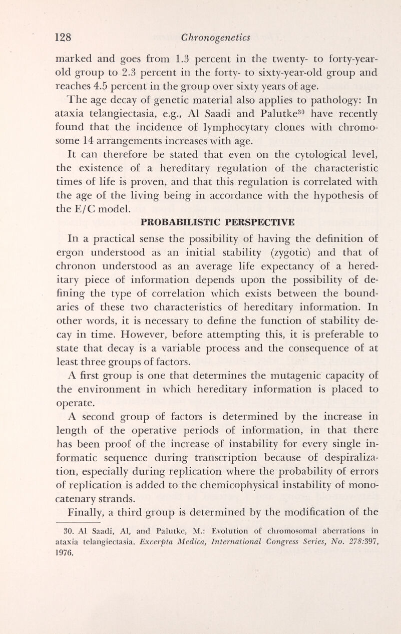 128 Chronogenetics marked and goes from 1.3 percent in the twenty- to forty-year- old group to 2.3 percent in the forty- to sixty-year-old group and reaches 4.5 percent in the group over sixty years of age. The age decay of genetic material also applies to pathology: In ataxia telangiectasia, e.g., Al Saadi and Palutke®® have recently found that the incidence of lymphocytary clones with chromo¬ some 14 arrangements increases with age. It can therefore be stated that even on the cytological level, the existence of a hereditary regulation of the characteristic times of life is proven, and that this regulation is correlated with the age of the living being in accordance with the hypothesis of the Е/С model. PROBABILISTIC PERSPECTIVE In a practical sense the possibility of having the definition of ergon understood as an initial stability (zygotic) and that of chronon understood as an average life expectancy of a hered¬ itary piece of information depends upon the possibility of de¬ fining the type of correlation which exists between the bound¬ aries of these two characteristics of hereditary information. In other words, it is necessary to define the function of stability de¬ cay in time. However, before attempting this, it is preferable to state that decay is a variable process and the consequence of at least three groups of factors. A first group is one that determines the mutagenic capacity of the environment in which hereditary information is placed to operate. A second group of factors is determined by the increase in length of the operative periods of information, in that there has been proof of the increase of instability for every single in- formatic sequence during transcription because of despiraliza- tion, especially during replication where the probability of errors of replication is added to the chemicophysical instability of mono- catenary strands. Finally, a third group is determined by the modification of the 30. Al Saadi, Al, and Palutke, M.: Evolution of chromosomal aberrations in ataxia telangiectasia. Excerpta Medica, International Congress Series, No. 278:391, 1976.