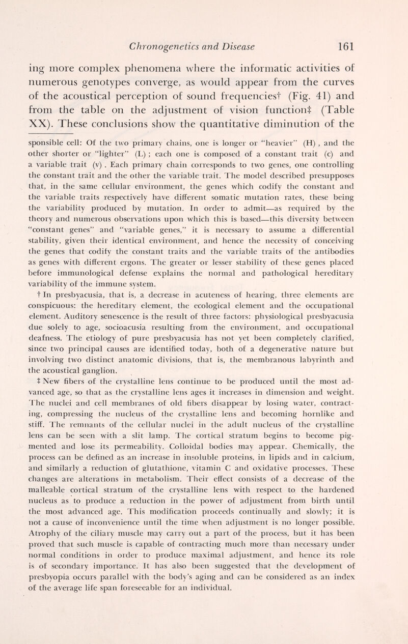 Chronogenetics and Disease 161 ing more complex phenomena ^vhere the informatic activities of numerous genotypes converge, as would appear from the curves of the acoustical perception of sound frequenciest (Fig. 41) and from the table on the adjustment of vision functiont (Table XX). These conclusions show the quantitative diminution of the sponsible cell: Of the two primary chains, one is longer or heavier (H), and the other shorter or lighter (L) ; each one is composed of a constant trait (c) and a variable trait (v) . Each primary chain corresponds to two genes, one controlling the constant trait and the other the variable trait. The model described presupposes that, in the same cellular environment, the genes which codify the constant and the variable traits respectively have different somatic mutation rates, these being the variability produced by mutation. In order to admit—as required by the theory and numerous observations upon ivhich this is based—this diversity between constant genes and variable genes, it is necessary to assume a differential stability, given their identical environment, and hence the necessity of conceiving the genes that codify the constant traits and the variable traits of the antibodies as genes with different ergons. The greater or lesser stability of these genes placed before immunological defense explains the normal and pathological hereditary variability of the immime system. t In presbyacusia, that is, a deciease in acuteness of hearing, three elements are conspicuous: the hereditary element, the ecological element and the occupational element. Auditory senescence is the result of three factors: physiological presbyacusia due solely to age, socioacusia resulting from the environment, and occupational deafness. The etiology of pure presbyacusia has not yet been completely clarified, since two principal causes are identified today, both of a degenerative nature but involving two distinct anatomic divisions, that is, the membranous labyrinth and the acoustical ganglion. Î New fibers of the crystalline lens continue to be produced until the most ad¬ vanced age, so that as the crystalline lens ages it increases in dimension and weight. The nuclei and cell membranes of old fibers disappear by losing water, contract¬ ing, compressing the nucleus of the crystalline lens and becoming hornlike and stiff. The remnants of the cellular nuclei iii the adult nucleus of the crystalline lens can be seen with a slit lamp. The cortical stratum begins to become pig¬ mented and lose its permeability. Colloidal bodies may appear. Chemically, the process can be defined as an increase in insoluble proteins, in lipids and in calcium, and similarly a reduction of glutathione, vitamin С and oxidative processes. These changes are alterations in metabolism. Their effect consists of a decrease of the malleable cortical stratum of the crystalline lens with respect to the hardened nucleus as to produce a reduction in the power of adjustment from birth until the most advanced age. This modification proceeds continually and slowly; it is not a cause of inconvenience until the time when adjustment is no longer possible. Atrophy of the ciliary muscle may carry out a part of the process, but it has been proved that such muscle is capable of contracting mucli more than necessary under normal conditions in order to produce maximal adjustment, and hence its role is of secondary importance. It has also been suggested that the development of presbyopia occurs parallel with the body's aging and can be considered as an index of the average life span foreseeable for an individual.