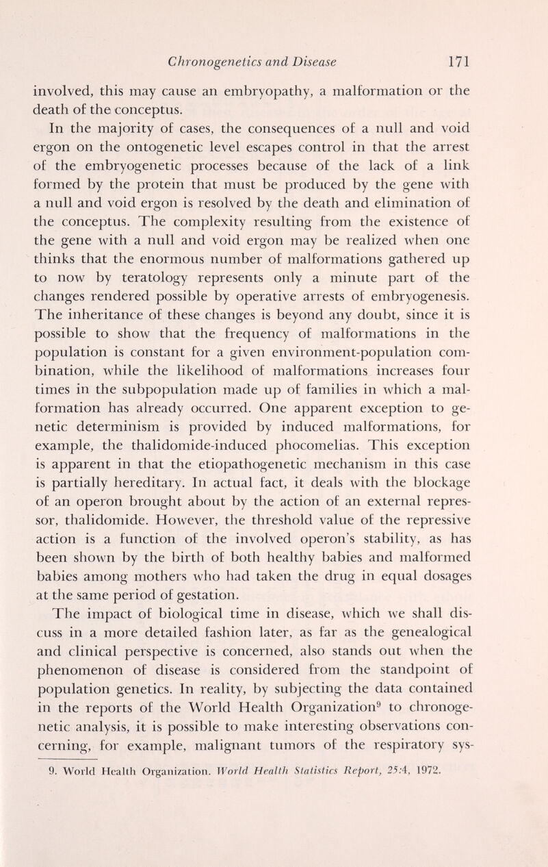 Chronogenetics and Disease 171 involved, this may cause an embryopathy, a malformation or the death of the conceptus. In the majority of cases, the consequences of a null and void ergon on the ontogenetic level escapes control in that the arrest of the embryogenetic processes because of the lack of a link formed by the protein that must be produced by the gene with a null and void ergon is resolved by the death and elimination of the conceptus. The complexity resulting from the existence of the gene with a null and void ergon may be realized when one thinks that the enormous number of malformations gathered up to now by teratology represents only a minute part of the changes rendered possible by operative arrests of embryogenesis. The inheritance of these changes is beyond any doubt, since it is possible to show that the frequency of malformations in the population is constant for a given environment-population com¬ bination, while the likelihood of malformations increases four times in the subpopulation made up of families in which a mal¬ formation has already occurred. One apparent exception to ge¬ netic determinism is provided by induced malformations, for example, the thalidomide-induced phocomelias. This exception is apparent in that the etiopathogenetic mechanism in this case is partially hereditary. In actual fact, it deals with the blockage of an Operon brought about by the action of an external repres¬ sor, thalidomide. However, the threshold value of the repressive action is a function of the involved operon's stability, as has been shown by the birth of both healthy babies and malformed babies among mothers who had taken the drug in equal dosages at the same period of gestation. The impact of biological time in disease, which we shall dis¬ cuss in a more detailed fashion later, as far as the genealogical and clinical perspective is concerned, also stands out when the phenomenon of disease is considered from the standpoint of population genetics. In reality, by subjecting the data contained in the reports of the World Health Organization^» to chronoge- netic analysis, it is possible to make interesting observations con¬ cerning, for example, malignant tumors of the respiratory sys- 9. World Health Organization. World Health Statistics Report, 25:4, 1972.