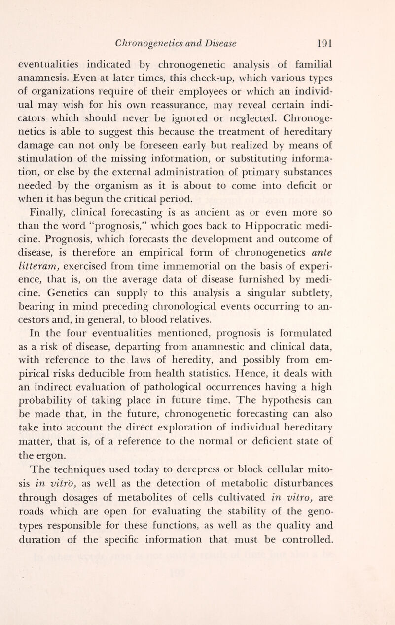 Chronogenetics and Disease 191 eventualities indicated by chronogenetic analysis of familial anamnesis. Even at later times, this check-up, which various types of organizations require of their employees or which an individ¬ ual may wish for his own reassurance, may reveal certain indi¬ cators which should never be ignored or neglected. Chronoge¬ netics is able to suggest this because the treatment of hereditary damage can not only be foreseen early but realized by means of stimulation of the missing information, or substituting informa¬ tion, or else by the external administration of primary substances needed by the organism as it is about to come into deficit or when it has begun the critical period. Finally, clinical forecasting is as ancient as or even more so than the word prognosis, which goes back to Hippocratic medi¬ cine. Prognosis, which forecasts the development and outcome of disease, is therefore an empirical form of chronogenetics ante litteram, exercised from time immemorial on the basis of experi¬ ence, that is, on the average data of disease furnished by medi¬ cine. Genetics can supply to this analysis a singular subtlety, bearing in mind preceding chronological events occurring to an¬ cestors and, in general, to blood relatives. In the four eventualities mentioned, prognosis is formulated as a risk of disease, departing from anamnestic and clinical data, with reference to the laws of heredity, and possibly from em¬ pirical risks deducible from health statistics. Hence, it deals with an indirect evaluation of pathological occurrences having a high probability of taking place in future time. The hypothesis can be made that, in the future, chronogenetic forecasting can also take into account the direct exploration of individual hereditary matter, that is, of a reference to the normal or deficient state of the ergon. The techniques used today to derepress or block cellular mito¬ sis in vitro, as well as the detection of metabolic disturbances through dosages of metabolites of cells cultivated in vitro, are roads which are open for evaluating the stability of the geno¬ types responsible for these functions, as well as the quality and duration of the specific information that must be controlled.