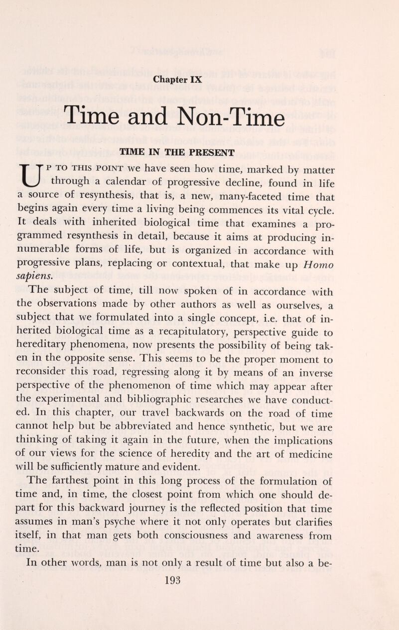 Chapter IX Time and Non-Time TIME IN THE PRESENT p TO THIS POINT we have seen how time, marked by matter through a calendar of progressive decline, found in life a source of resynthesis, that is, a new, many-faceted time that begins again every time a living being commences its vital cycle. It deals with inherited biological time that examines a pro¬ grammed resynthesis in detail, because it aims at producing in¬ numerable forms of life, but is organized in accordance with progressive plans, replacing or contextual, that make up Homo The subject of time, till now spoken of in accordance with the observations made by other authors as well as ourselves, a subject that we formulated into a single concept, i.e. that of in¬ herited biological time as a recapitulatory, perspective guide to hereditary phenomena, now presents the possibility of being tak¬ en in the opposite sense. This seems to be the proper moment to reconsider this road, regressing along it by means of an inverse perspective of the phenomenon of time which may appear after the experimental and bibliographic researches we have conduct¬ ed. In this chapter, our travel backwards on the road of time cannot help but be abbreviated and hence synthetic, but we are thinking of taking it again in the future, when the implications of our views for the science of heredity and the art of medicine will be sufficiently mature and evident. The farthest point in this long process of the formulation of time and, in time, the closest point from which one should de¬ part for this backward journey is the reflected position that time assumes in man's psyche where it not only operates but clarifies itself, in that man gets both consciousness and awareness from time. In other words, man is not only a result of time but also a be- sapiens. 193