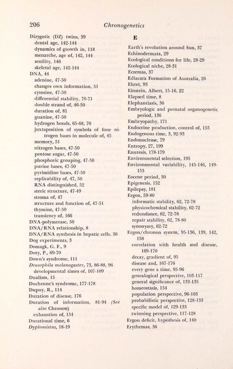 206 Chronogenetics Dizygotic (DZ) twins, 39 dental age, 142-144 dynamics of growth in, 118 menarche, age of, 142, 144 senility, 146 skeletal age, 142-144 DNA, 44 adenine, 47-50 changes own information, 51 cytosine, 47-50 differential stability, 70-71 double strand of, 46-50 duration of, 81 guanine, 47-50 hydrogen bonds, 65-68, 70 juxtaposition of symbols of four ni¬ trogen bases in molecule of, 45 memory, 51 nitrogen bases, 47-50 pentose sugar, 47-50 phosphoric grouping, 47-50 purine bases, 47-50 pyrimidine bases, 47-50 replicability of, 47, 50 RNA distinguished, 52 steric structure, 47-49 stroma of, 47 structure and function of, 47-51 thymine, 47-50 transiency of, 166 DNA-polymerase, 50 DNA/RNA relationship, 8 DNA/RNA synthesis in hepatic cells, 36 Dog experiments, 3 Domagk, G. F., 9 Doty, P., 69-70 Down's syndrome. 111 Drosophila melanogaster, 73, 86-88, 96 developmental times of, 107-109 Dualism, 15 Duchenne's syndrome, 177-178 Dupuy, R., 114 Duration of disease, 176 Duration of information, 81-94 (See also Chronon) exhaustion of, 154 Durational time, 6 Dyplomistus, 18-19 Б Earth's revolution around Sun, 37 Echinodermata, 29 Ecological conditions for life, 28-29 Ecological niche, 28-31 Eczemas, 37 Ediacara Formation of Australia, 26 Ehret, 93 Einstein, Albert, 15-16, 22 Elapsed time, 8 Elephantiasis, 36 Embryologie and prenatal organogenetic; period, 136 Embryopathy, 171 Endocrine production, control of, 155 Endogenous time, 3, 92-93 Endonuclease, 79 Entropy, 27, 199 Enuresis, 178-179 Environmental selection, 195 Environmental variability, 145-146, 149- 153 Eocene period, 30 Epigénesis, 152 Epilepsy, 181 Ergon, 59-80 informatic stability, 62, 72-78 physicochemical stability, 62-72 redundance, 62, 72-78 repair stability, 62, 78-80 synonymy, 62-72 Ergon/chronon system, 95-136, 139, 142, 158 correlation with health and disease, 169-170 decay, gradient of, 95 disease and, 167-176 every gene a time, 95-96 genealogical perspective, 103-117 general significance of, 133-135 homeostasis, 154 population perspective, 96-103 probabilistic perspective, 128-133 specific model of, 129-133 twinning perspective, 117-128 Ergon deficit, hypothesis of, 140 Erythemas, 36