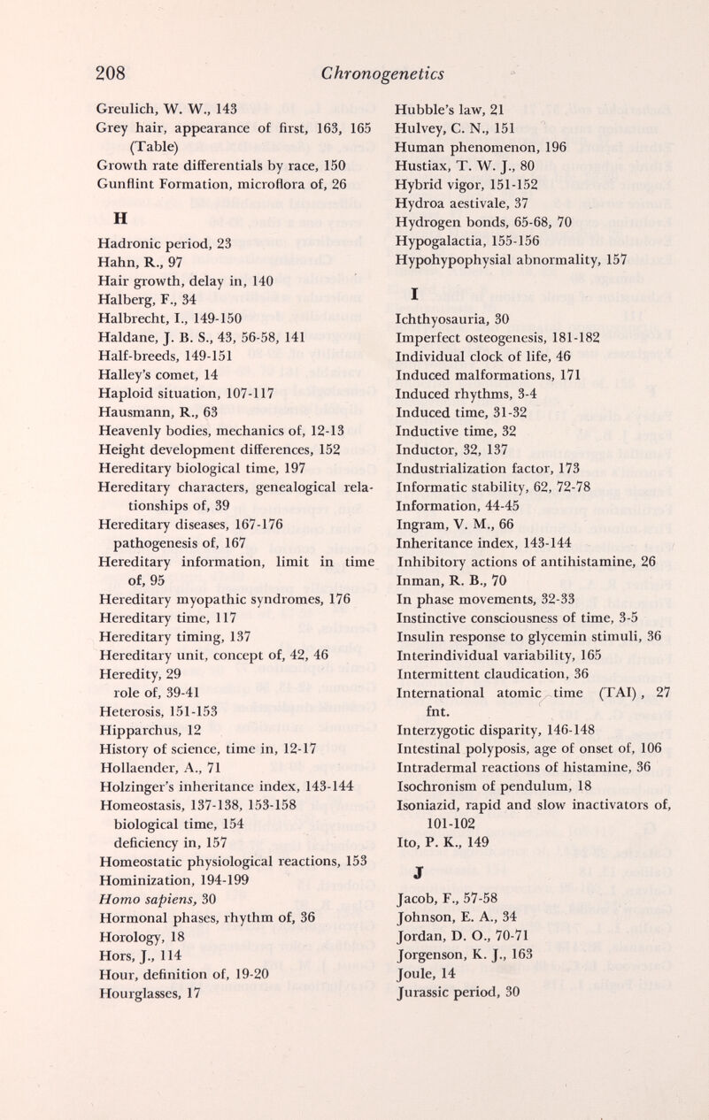 208 Chronogenetics Greulich, W. W., 143 Grey hair, appearance of first, 163, 165 (Table) Growth rate differentials by race, 150 Gunflint Formation, microflora of, 26 H Hadronic period, 23 Hahn, R., 97 Hair growth, delay in, 140 Halberg, F., 34 Halbrecht, I., 149-150 Haldane, J. B. S., 43, 56-58, 141 Half-breeds, 149-151 Halley's comet, 14 Haploid situation, 107-117 Hausmann, R., 63 Heavenly bodies, mechanics of, 12-13 Height development differences, 152 Hereditary biological time, 197 Hereditary characters, genealogical rela¬ tionships of, 39 Hereditary diseases, 167-176 pathogenesis of, 167 Hereditary information, limit in time of, 95 Hereditary myopathic syndromes, 176 Hereditary time, 117 Hereditary timing, 137 Hereditary unit, concept of, 42, 46 Heredity, 29 role of, 39-41 Heterosis, 151-153 Hipparchus, 12 History of science, time in, 12-17 Hollaender, A., 71 Holzinger's inheritance index, 143-144 Homeostasis, 137-138, 153-158 biological time, 154 deficiency in, 157 Homeostatic physiological reactions, 153 Hominization, 194-199 Homo sapiens, 30 Hormonal phases, rhythm of, 36 Horology, 18 Hors, J., 114 Hour, definition of, 19-20 Hourglasses, 17 Hubble's law, 21 Hulvey, C. N., 151 Human phenomenon, 196 Hustiax, T. W. J., 80 Hybrid vigor, 151-152 Hydroa aestivale, 37 Hydrogen bonds, 65-68, 70 Hypogalactia, 155-156 Hypohypophysial abnormality, 157 I Ichthyosauria, 30 Imperfect osteogenesis, 181-182 Individual clock of life, 46 Induced malformations, 171 Induced rhythms, 3-4 Induced time, 31-32 Inductive time, 32 Inductor, 32, 137 Industrialization factor, 173 Informatic stability, 62, 72-78 Information, 44-45 Ingram, V. M., 66 Inheritance index, 143-144 Inhibitory actions of antihistamine, 26 Inman, R. В., 70 In phase movements, 32-33 Instinctive consciousness of time, 3-5 Insulin response to glycemin stimuli, 36 Interindividual variability, 165 Intermittent claudication, 36 International atomic time (TAI), 27 fnt. Interzygotic disparity, 146-148 Intestinal polyposis, age of onset of, 106 Intradermal reactions of histamine, 36 Isochronism of pendulum, 18 Isoniazid, rapid and slow inactivators of, 101-102 Ito, P. K., 149 J Jacob, F., 57-58 Johnson, E. A., 34 Jordan, D. O., 70-71 Jorgenson, K. J., 163 Joule, 14 Jurassic period, 30