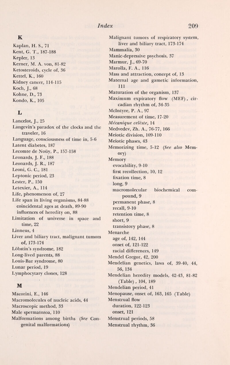 Index 209 К Kaplan, H. S., 71 Kent, G. T., 187-188 Kepler, 13 Kerner, M. A. von, 81-82 Ketosteroids, cycle of, 36 Kettel, K., 160 Kidney cancer, 114-115 Koch, J., 68 Kohne, D., 73 Kondo, K., 105 L Lancelot, J., 25 Langevin's paradox of the docks and the traveler, 16 Language, consciousness of time in, 5-6 Latent diabetes, 187 Lecomte de Noüy, P., 157-158 Leonards, J. F., 188 Leonards, J. R., 187 Leoni, G. е., 181 Leptonic period, 23 Lester, P., 150 Letexier, A., 114 Life, phenomenon of, 27 Life span in living organisms, 84-88 coincidental ages at death, 89-90 influences of heredity on, 88 Limitation of universe in space and time, 22 Linneus, 4 Liver and biliary tract, malignant tumors of, 173-174 Löbstin's syndrome, 182 Long-lived parents, 88 Louis-Bar syndrome, 80 Lunar period, 19 Lymphocytary clones, 128 M Macorini, E., 146 Macromolecules of nucleic acids, 44 Macroscopic method, 33 Male spermatozoa, 110 Malformations among births {See Con¬ genital malformations) Malignant tumors of respiratory system, liver and biliary tract, 173-174 Mammalia, 30 Manic-depressive psychosis, 37 Marmur, J., 69-70 Marolla, F. A., 116 Mass and attraction, concept of, 13 Maternal age and gametic information, 111 Maturation of the organism, 137 Maximum expiratory flow (MEF), cir- cadian rhythm of, 34-35 Mclntyre, P. A., 97 Measurement of time, 17-20 Mécanique celèste, 14 Medvedev, Zh. A., 76-77, 166 Meiotic division, 109-110 Meiotic phases, 43 Memorizing time, 5-12 {See also Mem¬ ory) Memory evocability, 9-10 first recollection, 10, 12 fixation time, 8 long, 9 macromolecular biochemical com¬ pound, 9 permanent phase, 8 recall, 9-10 retention time, 8 short, 9 transistory phase, 8 Menarche age of, 142, 144 onset of, 121-122 racial diflierences, 149 Mendel Gregor, 42, 200 Mendelian genetics, laws of, 39-40, 44, 56, 134 Mendelian heredity models, 42-43, 81-82 (Table), 104, 189 Mendelian period, 41 Menopause, onset of, 163, 165 (Table) Menstrual flow duration, 122-123 onset, 121 Menstrual periods, 58 Menstrual rhythm, 36