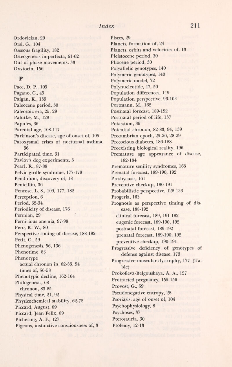 Index 211 Ordovidan, 29 Orsi, G., 104 Osseous fragility, 182 Osteogenesis imperfecta, 61-62 Out of phase movements, 33 Oxytocin, 156 P Pace, D. P., 105 Pagano, е., 45 Paigan, К., 139 Paleocene period, 30 Paleozoic era, 25, 29 Palutke, M., 128 Papules, 36 Parental age, 108-117 Parkinson's disease, age of onset of, 105 Paroxysmal crises of nocturnal asthma, 36 Participated time, 31 Pavlov's dog experiments, 3 Pearl, R., 87-88 Pelvic girdle syndrome, 177-178 Pendulum, discovery of, 18 Penicillin, 36 Penrose, L. S., 109, 177, 182 Perception, 6 Period, 32-34 Periodicity of disease, 176 Permian, 29 Pernicious anemia, 97-98 Pero, R. W., 80 Perspective timing of disease, 188-192 Petit, C., 59 Phenogenesis, 56, 136 Phenotime, 83 Phenotype actual chronon in, 82-83, 94 times of, 56-58 Phenotypic decline, 162-164 Philogenesis-, 68 chronon, 83-85 Physical time, 21, 92 Physicochemical stability, 62-72 Piccard, August, 89 Piccard, Jean Felix, 89 Pichering, A. F., 127 Pigeons, instinctive consciousness of, 3 Pisces, 29 Planets, formation of, 24 Planets, orbits and velocities of, 13 Pleistocene period, 30 Pliocene period, 30 Polyallelic genotypes, 140 Polymeric genotypes, 140 Polymeric model, 72 Polynucleotide, 47, 50 Population differences, 149 Population perspective, 96-103 Portmann, M., 162 Postnatal forecast, 189-192 Postnatal period of life, 137 Potassium, 36 Potential chronon, 82-83, 94, 139 Precambrian epoch, 25-26, 28-29 Precocious diabetes, 186-188 Preexisting biological reality, 196 Premature age appearance of disease, 182-184 Premature senility syndromes, 163 Prenatal forecast, 189-190, 192 Presbycusis, 161 Preventive checkup, 190-191 Probabilistic perspective, 128-133 Progeria, 163 Prognosis as perspective timing of dis¬ ease, 188-192 clinical forecast, 189, 191-192 eugenic forecast, 189-190, 192 postnatal forecast, 189-192 prenatal forecast, 189-190, 192 preventive checkup, 190-191 Progressive deficiency of genotypes of defense against disease, 173 Progressive muscular dystrophy, 177 (Ta¬ ble) Prokofieva-Belgouskaya, A. A., 127 Protracted pregnancy, 155-156 Provost, G., 59 Pseudonegative entropy, 28 Psoriasis, age of onset of, 104 Psychophysiology, 8 Psychoses, 37 Pterosauria, 30 Ptolemy, 12-13