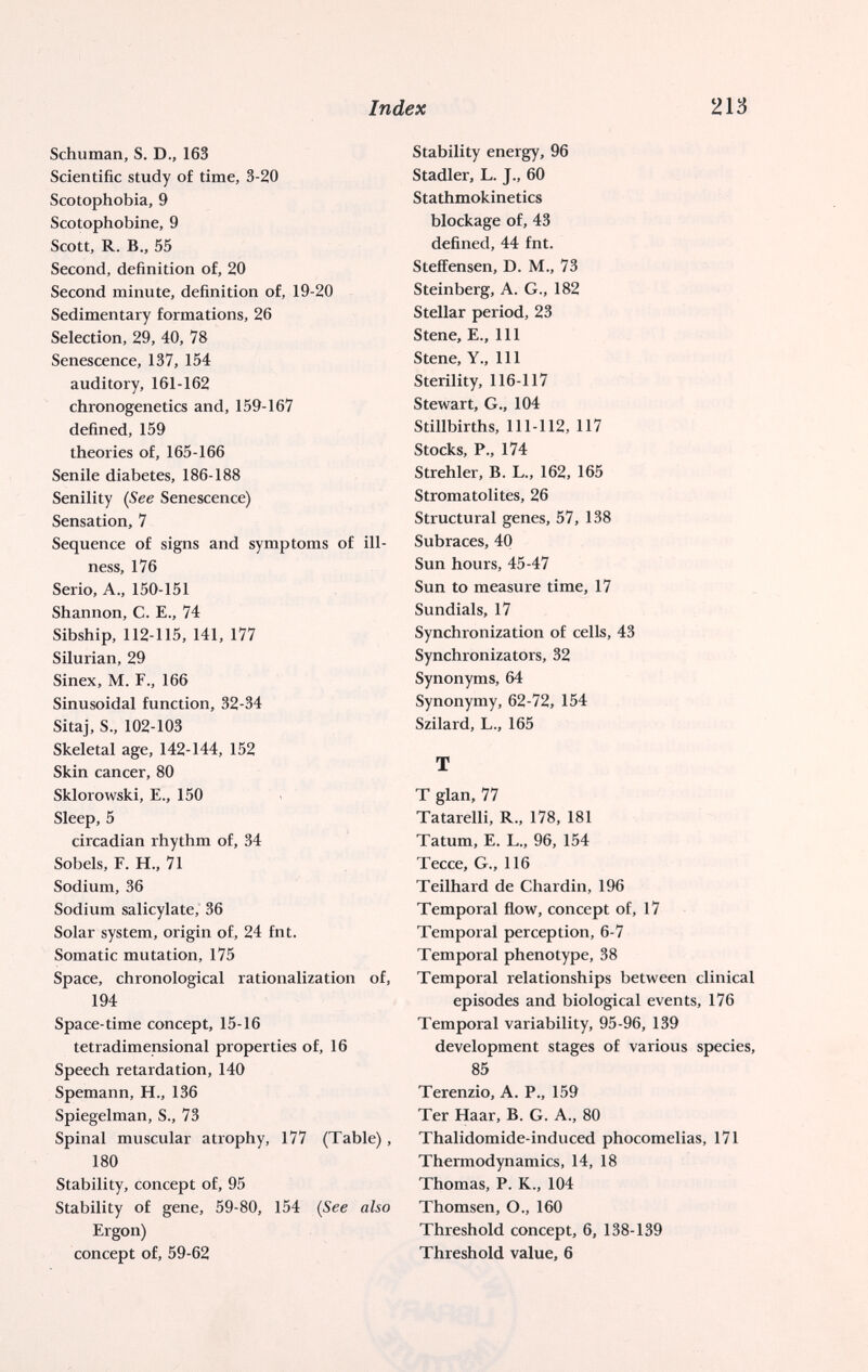 Index Ш Schuman, S. D., 163 Scientific study of time, 3-20 Scotophobia, 9 Scotophobine, 9 Scott, R. В., 55 Second, definition of, 20 Second minute, definition of, 19-20 Sedimentary formations, 26 Selection, 29, 40, 78 Senescence, 137, 154 auditory, 161-162 chronogenetics and, 159-167 defined, 159 theories of, 165-166 Senile diabetes, 186-188 Senility {See Senescence) Sensation, 7 Sequence of signs and symptoms of ill¬ ness, 176 Serio, A., 150-151 Shannon, C. E., 74 Sibship, 112-115, 141, 177 Silurian, 29 Sinex, M. F., 166 Sinusoidal function, 32-34 Sitaj, S., 102-103 Skeletal age, 142-144, 152 Skin cancer, 80 Sklorowski, E., 150 Sleep, 5 circadian rhythm of, 34 Sobéis, F. H., 71 Sodium, 36 Sodium salicylate, 36 Solar system, origin of, 24 fnt. Somatic mutation, 175 Space, chronological rationalization of, 194 Space-time concept, 15-16 tetradimensional properties of, 16 Speech retardation, 140 Spemann, H., 136 Spiegelman, S., 73 Spinal muscular atrophy, 177 (Table), 180 Stability, concept of, 95 Stability of gene, 59-80, 154 {See also Ergon) concept of, 59-62 Stability energy, 96 Stadler, L. J., 60 Stathmokinetics blockage of, 43 defined, 44 fnt. Steffensen, D. M., 73 Steinberg, A. G., 182 Stellar period, 23 Stene, E., Ill Stene, Y., Ill Sterility, 116-117 Stewart, G., 104 Stillbirths, 111-112, 117 Stocks, P., 174 Strehler, B. L., 162, 165 Stromatolites, 26 Structural genes, 57, 138 Subraces, 40 Sun hours, 45-47 Sun to measure time, 17 Sundials, 17 Synchronization of cells, 43 Synchronizators, 32 Synonyms, 64 Synonymy, 62-72, 154 Szilard, L., 165 T T glan, 77 Tatarelli, R., 178, 181 Tatum, E. L., 96, 154 Tecce, G., 116 Teilhard de Chardin, 196 Temporal flow, concept of, 17 Temporal perception, 6-7 Temporal phenotype, 38 Temporal relationships between clinical episodes and biological events, 176 Temporal variability, 95-96, 139 development stages of various species, 85 Terenzio, A. P., 159 Ter Haar, В. G. A., 80 Thalidomide-induced phocomelias, 171 Thermodynamics, 14, 18 Thomas, P. K., 104 Thomsen, O., 160 Threshold concept, 6, 138-139 Threshold value, 6