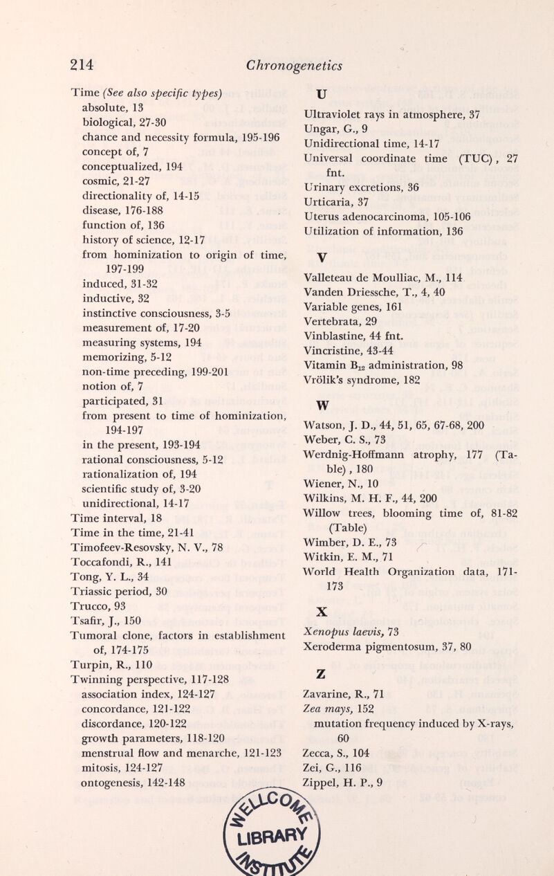 214 Chronogenetics Time (See also specific types) absolute, 13 biological, 27-30 chance and necessity formula, 195-196 concept of, 7 conceptualized, 194 cosmic, 21-27 directionality of, 14-15 disease, 176-188 function of, 136 history of science, 12-17 from hominization to origin of time, 197-199 induced, 31-32 inductive, 32 instinctive consciousness, 3-5 measurement of, 17-20 measuring systems, 194 memorizing, 5-12 non-time preceding, 199-201 notion of, 7 participated, 31 from present to time of hominization, 194-197 in the present, 193-194 rational consciousness, 5-12 rationalization of, 194 scientific study of, 3-20 unidirectional, 14-17 Time interval, 18 Time in the time, 21-41 Timofeev-Resovsky, N. V., 78 Toccafondi, R., 141 Tong, Y. L., 34 Triassic period, 30 Trucco, 93 Tsafir, J., 150 Tumoral clone, factors in establishment of, 174-175 Turpin, R., 110 Twinning perspective, 117-128 association index, 124-127 concordance, 121-122 discordance, 120-122 growth parameters, 118-120 menstrual flow and menarche, 121-123 mitosis, 124-127 ontogenesis, 142-148 и Ultraviolet rays in atmosphere, 37 Ungar, G., 9 Unidirectional time, 14-17 Universal coordinate time (TUG), 27 fnt. Urinary excretions, 36 Urticaria, 37 Uterus adenocarcinoma, 105-106 Utilization of information, 136 V Valleteau de Moulliac, M., 114 Vanden Driessche, T., 4, 40 Variable genes, 161 Vertebrata, 29 Vinblastine, 44 fnt. Vincristine, 43-44 Vitamin Bi2 administration, 98 Vrölik's syndrome, 182 W Watson, J. D., 44, 51, 65, 67-68, 200 Weber, C. S., 73 Werdnig-Hoffmann atrophy, 177 (Ta¬ ble) , 180 Wiener, N.. 10 Wilkins, M. H. F., 44, 200 Willow trees, blooming time of, 81-82 (Table) Wimber, D. E,, 73 Witkin, E. M., 71 World Health Organization data, l7l- 173 X Xenopus laevis, 73 Xeroderma pigmentosum, 37, 80 Zavarine, R., 71 Zea mays, 152 mutation frequency induced by X-rays, 60 Zecca, S., 104 Zei, G., 116 Zippel, H. P., 9 UBBARY