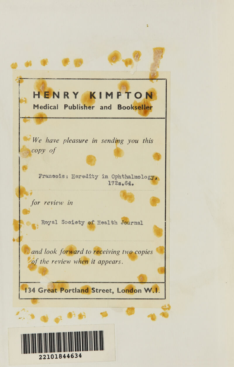 «I « f yä»'' HENRY Kl M PTON r ^ Medical Pubiisher and Bookseller We have pleasure in sending you this ;jH Copy of A ь Frâûieois ï Heredity in Ophthalmology,'. for review in ^ ^ - Royal Sooioty of Health Journal .  % Ê and look forward to receiving two copies • of the review when it appears. I W 134 Great Portland Street, London W.Î. iéf ,■<,. m 