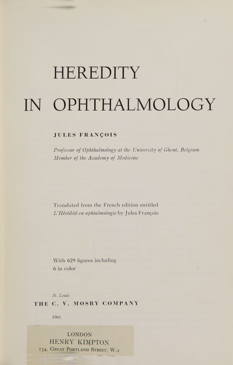 HEREDITY IN OPHTHALMOLOGY JULES FRANÇOIS Professor of Ophthalmology at the University of Ghent, Belgium Member of the Academy of Medicine Translated from the French edition entitled и Hérédité en ophtalmologie by Jules François With 629 figures including 6 in color St. Louis THE C. V. MOSBY COMPANY 1961 LONDON HENRY KIMPTON 134, Great Portland Street, W.i