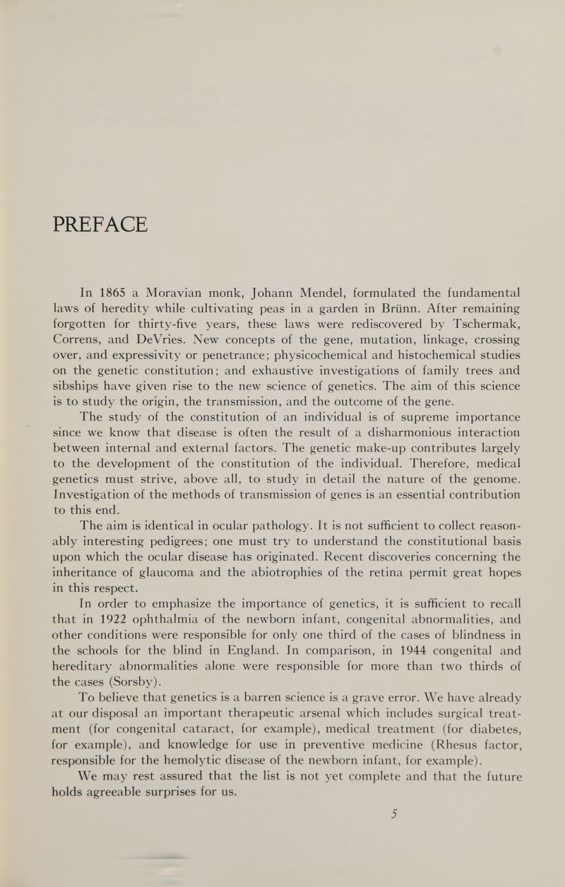 PREFACE In 1865 a Moravian monk, Johann Mendel, formulated the fundamental laws of heredity while cultivating peas in a garden in Brünn. After remaining forgotten for thirty-five years, these laws were rediscovered by Tschermak, Correns, and DeVries. New concepts of the gene, mutation, linkage, crossing over, and expressivity or penetrance; physicochemical and histochemical studies on the genetic constitution; and exhaustive investigations of family trees and sibships have given rise to the new science of genetics. The aim of this science is to study the origin, the transmission, and the outcome of the gene. The study of the constitution of an individual is of supreme importance since we know that disease is often the result of a disharmonious interaction between internal and external factors. The genetic make-up contributes largely to the development of the constitution of the individual. Therefore, medical genetics must strive, above all, to study in detail the nature of the genome. Investigation of the methods of transmission of genes is an essential contribution to this end. The aim is identical in ocular pathology. It is not sufficient to collect reason¬ ably interesting pedigrees; one must try to understand the constitutional basis upon which the ocular disease has originated. Recent discoveries concerning the inheritance of glaucoma and the abiotrophies of the retina permit great hopes in this respect. In order to emphasize the importance of genetics, it is sufficient to recall that in 1922 ophthalmia of the newborn infant, congenital abnormalities, and other conditions were responsible for only one third of the cases of blindness in the schools for the blind in England. In comparison, in 1944 congenital and hereditary abnormalities alone were responsible for more than two thirds of the cases (Sorsby). To believe that genetics is a barren science is a grave error. We have already at our disposal an important therapeutic arsenal which includes surgical treat¬ ment (for congenital cataract, for example), medical treatment (for diabetes, for example), and knowledge for use in preventive medicine (Rhesus factor, responsible for the hemolytic disease of the newborn infant, for example). We may rest assured that the list is not yet complete and that the future holds agreeable surprises for us. 5