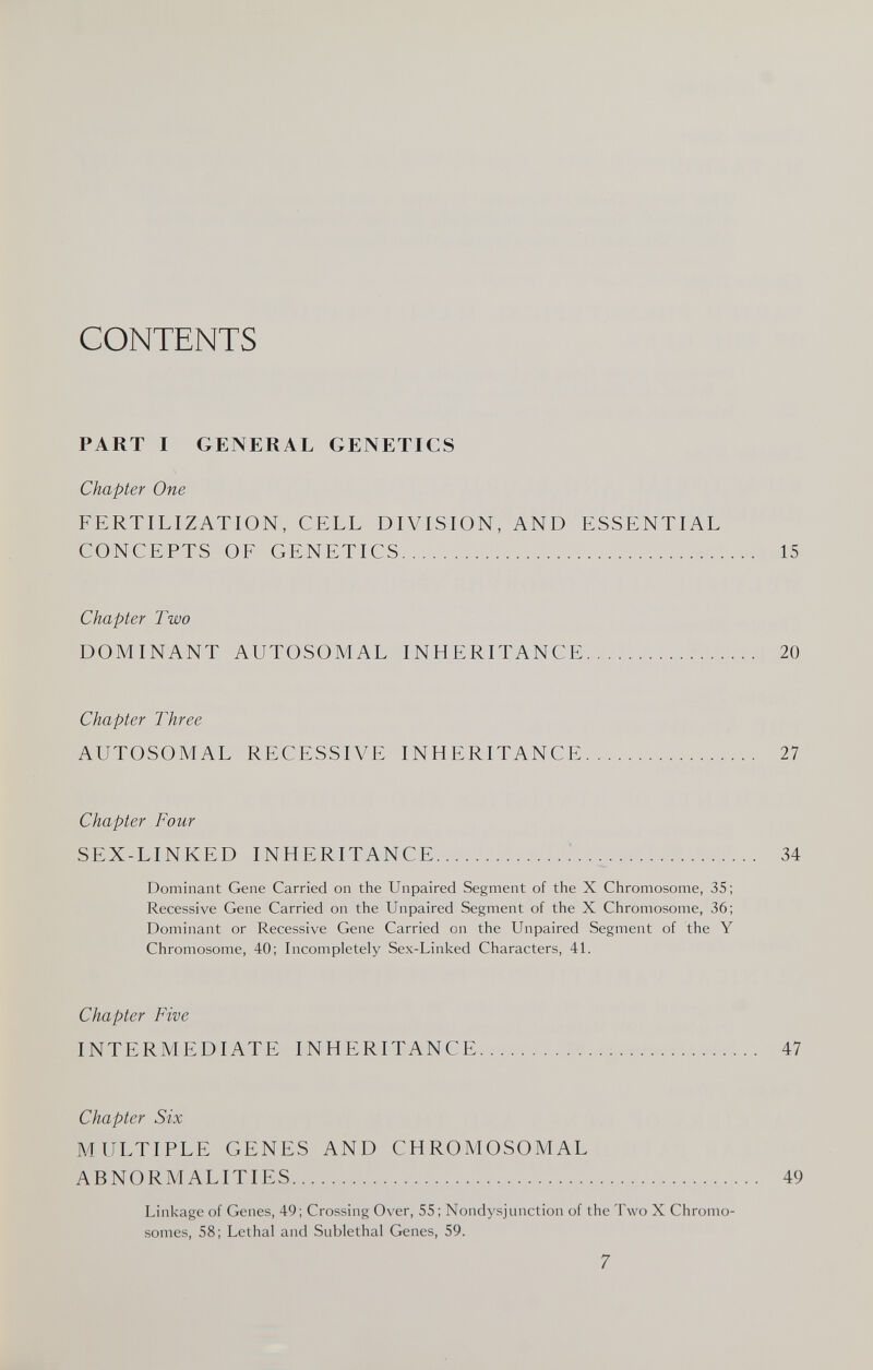 CONTENTS PART I GENERAL GENETICS Chapter One FERTILIZATION, CELL DIVISION, AND ESSENTIAL CONCEPTS OF GENETICS 15 Chapter Two DOMINANT AUTOSOMAL INHERITANCE 20 Chapter Three AUTOSOMAL RECESSIVE INHERITANCE 27 Chapter Four SEX-LINKED INHERITANCE  34 Dominant Gene Carried on the Unpaired Segment of the X Chromosome, 35; Recessive Gene Carried on the Unpaired Segment of the X Chromosome, 36; Dominant or Recessive Gene Carried on the Unpaired Segment of the Y Chromosome, 40; Incompletely Sex-Linked Characters, 41. Chapter Five INTERMEDIATE INHERITANCE 47 Chapter Six MULTIPLE GENES AND CHROMOSOMAL ABNORMALITIES 49 Linkage of Genes, 49; Crossing Over, 55; Nondysjunction of the Two X Chromo¬ somes, 58; Lethal and Sublethal Genes, 59. 7