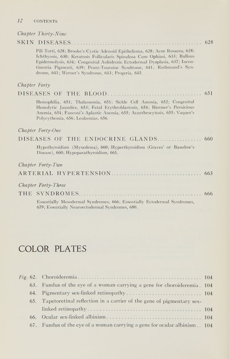 12 CONTENTS Chapter Thirty-Nine SKIN DISEASES 628 Pili Torti, 628; Brooke's Cystic Adenoid Epithelioma, 628; Acne Rosacea, 628; Ichthyosis, 630; Keratosis Follicularis Spinulosa Cum Ophiasi, 633; Bullous Epidermolysis, 634; Congenital Anhidrotic Ectodermal Dysplasia, 637; Incon¬ tinentia Pigmenti, 639; Peutz-Touraine Syndrome, 641; Rothmund's Syn¬ drome, 641; Werner's Syndrome, 643; Progeria, 645. Chapter Forty DISEASES OF THE BLOOD 651 Hemophilia, 651; Thalassemia, 651; Sickle Cell Anemia, 652; Congenital Hemolytic Jaundice, 653; Fetal Erythroblastosis, 654; Biermer's Pernicious Anemia, 654; Fanconi's Aplastic Anemia, 655; Acanthrocytosis, 655; Vaquez's Polycythemia, 656; Leukemias, 656. Chapter Forty-One DISEASES OF THE ENDOCRINE GLANDS 660 Hypothyroidism (Myxedema), 660; Hyperthyroidism (Graves' or Basedow's Disease), 660; Hypoparathyroidism, 661. Chapter Forty-Two ARTERIAL HYPERTENSION 663 Chapter Forty-Three THE SYNDROMES 666 Essentially Mesodermal Syndromes, 666; Essentially Ectodermal Syndromes, 679; Essentially Neuroectodermal Syndromes, 680. COLOR PLATES Fig. 62. Choroideremia 104 63. Fundus of the eye of a woman carrying a gene for choroideremia. 104 64. Pigmentary sex-linked retinopathy 104 65. Tapetoretinal reflection in a carrier of the gene of pigmentary sex- linked retinopathy 104 66. Ocular sex-linked albinism 104 67. Fundus of the eye of a woman carrying a gene for ocular albinism. . 104