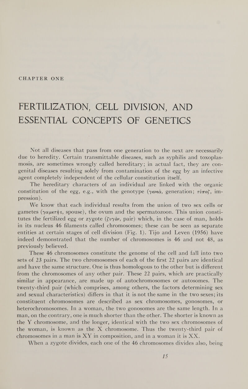 CHAPTER ONE FERTILIZATION, CELL DIVISION, AND ESSENTIAL CONCEPTS OF GENETICS Not all diseases that pass from one generation to the next are necessarily due to heredity. Certain transmittable diseases, such as syphilis and toxoplas¬ mosis, are sometimes wrongly called hereditary; in actual fact, they are con¬ genital diseases resulting solely from contamination of the egg by an infective agent completely independent of the cellular constitution itself. The hereditary characters of an individual are linked with the organic constitution of the egg, e.g., with the genotype (yeveà, generation; rvTrof, im¬ pression). We know that each individual results from the union of two sex cells or gametes (yafxerris, spouse), the ovum and the spermatozoon. This union consti¬ tutes the fertilized egg or zygote (^vyòv, pair) which, in the case of man, holds in its nucleus 46 filaments called chromosomes; these can be seen as separate entities at certain stages of cell division (Fig. 1). Tijo and Leven (1956) have indeed demonstrated that the number of chromosomes is 46 and not 48, as previously believed. These 46 chromosomes constitute the genome of the cell and fall into two sets of 23 pairs. The two chromosomes of each of the first 22 pairs are identical and have the same structure. One is thus homologous to the other but is different from the chromosomes of any other pair. These 22 pairs, which are practically similar in appearance, are made up of autochromosomes or autosomes. The twenty-third pair (which comprises, among others, the factors determining sex and sexual characteristics) differs in that it is not the same in the two sexes; its constituent chromosomes are described as sex chromosomes, gonosomes, or hétérochromosomes. In a woman, the two gonosomes are the same length. In a man, on the contrary, one is much shorter than the other. The shorter is known as the Y chromosome, and the longer, identical with the two sex chromosomes of the woman, is known as the X chromosome. Thus the twenty-third pair of chromosomes in a man is XY in composition, and in a woman it is XX. When a zygote divides, each one of the 46 chromosomes divides also, being 15