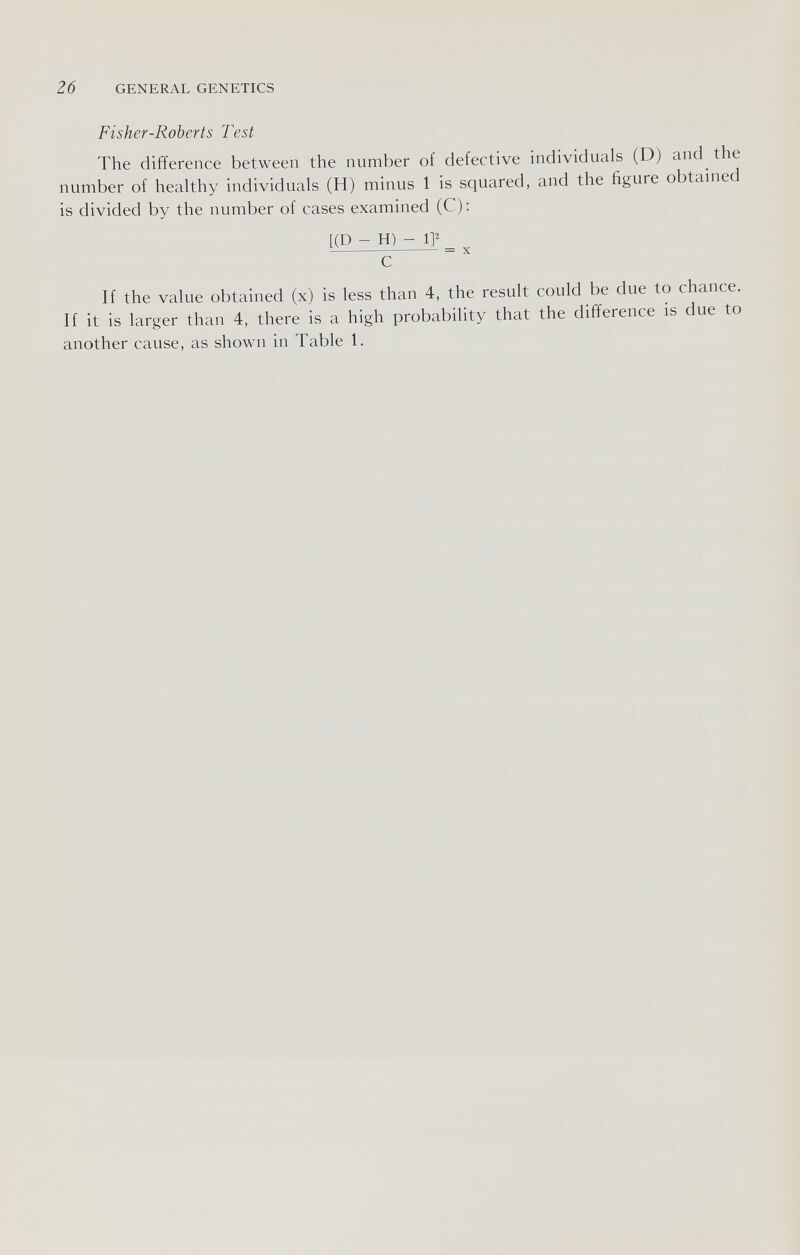 26 GENERAL GENETICS Fisher-Roberts Test The difference between the number of defective individuals (D) and the number of healthy individuals (H) minus 1 is squared, and the figure obtained is divided by the number of cases examined (C): [(D - H) - IP  = X с If the value obtained (x) is less than 4, the result could be due to chance. If it is larger than 4, there is a high probability that the difference is due to another cause, as shown in Table 1.