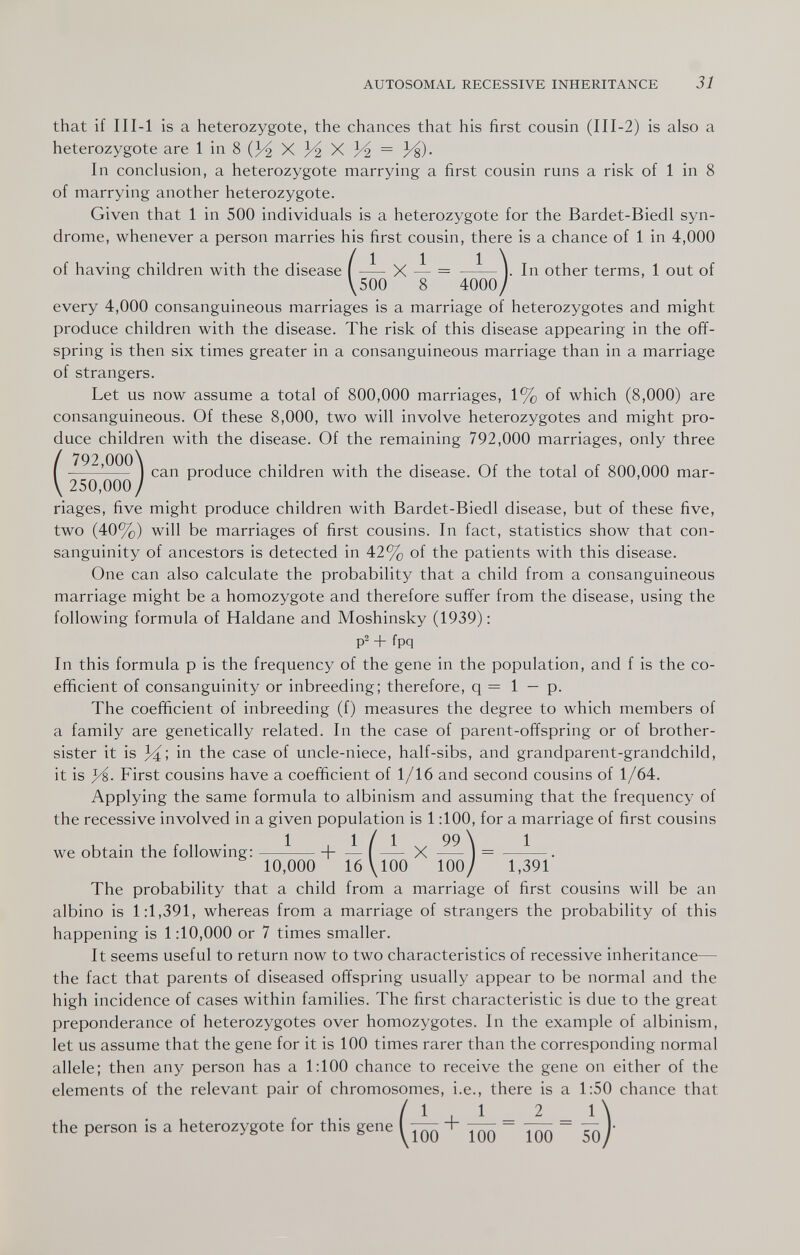 AUTOSOMAL RECESSIVE INHERITANCE 31 that if III-l is a heterozygote, the chances that his first cousin (III-2) is also a heterozygote are 1 in 8 (3^ X 3^ X К = И)- In conclusion, a heterozygote marrying a first cousin runs a risk of 1 in 8 of marrying another heterozygote. Given that 1 in 500 individuals is a heterozygote for the Bardet-Biedl syn¬ drome, whenever a person marries his first cousin, there is a chance of 1 in 4,000 of having children with the disease | X — = ——V In other terms, 1 out of \500 8 4000/ every 4,000 consanguineous marriages is a marriage of heterozygotes and might produce children with the disease. The risk of this disease appearing in the off¬ spring is then six times greater in a consanguineous marriage than in a marriage of strangers. Let us now assume a total of 800,000 marriages, 1% of which (8,000) are consanguineous. Of these 8,000, two will involve heterozygotes and might pro¬ duce children with the disease. Of the remaining 792,000 marriages, only three ( 792 000\ ^ I can produce children with the disease. Of the total of 800,000 mar- 250,000 / riages, five might produce children with Bardet-Biedl disease, but of these five, two (40%) will be marriages of first cousins. In fact, statistics show that con¬ sanguinity of ancestors is detected in 42% of the patients with this disease. One can also calculate the probability that a child from a consanguineous marriage might be a homozygote and therefore suffer from the disease, using the following formula of Haldane and Moshinsky (1939): p2 + fpq In this formula p is the frequency of the gene in the population, and f is the co¬ efficient of consanguinity or inbreeding; therefore, q = 1 — p. The coefficient of inbreeding (f) measures the degree to which members of a family are genetically related. In the case of parent-offspring or of brother- sister it is in the case of uncle-niece, half-sibs, and grandparent-grandchild, it is First cousins have a coefficient of 1/16 and second cousins of 1/64. Applying the same formula to albinism and assuming that the frequency of the recessive involved in a given population is 1:100, for a marriage of first cousins t, • , r ,t • 1 , 1 / 1 Ч. 99\ 1 we obtam the lollowmg: -\- — I — X 10,000 16 \100 100/ 1,391 The probability that a child from a marriage of first cousins will be an albino is 1:1,391, whereas from a marriage of strangers the probability of this happening is 1:10,000 or 7 times smaller. It seems useful to return now to two characteristics of recessive inheritance— the fact that parents of diseased offspring usually appear to be normal and the high incidence of cases within families. The first characteristic is due to the great preponderance of heterozygotes over homozygotes. In the example of albinism, let us assume that the gene for it is 100 times rarer than the corresponding normal allele; then any person has a 1:100 chance to receive the gene on either of the elements of the relevant pair of chromosomes, i.e., there is a 1:50 chance that / 1 , 1 _ 2 _ l\ the person is a heterozygote for this gene I — + — - ~ Jq}'