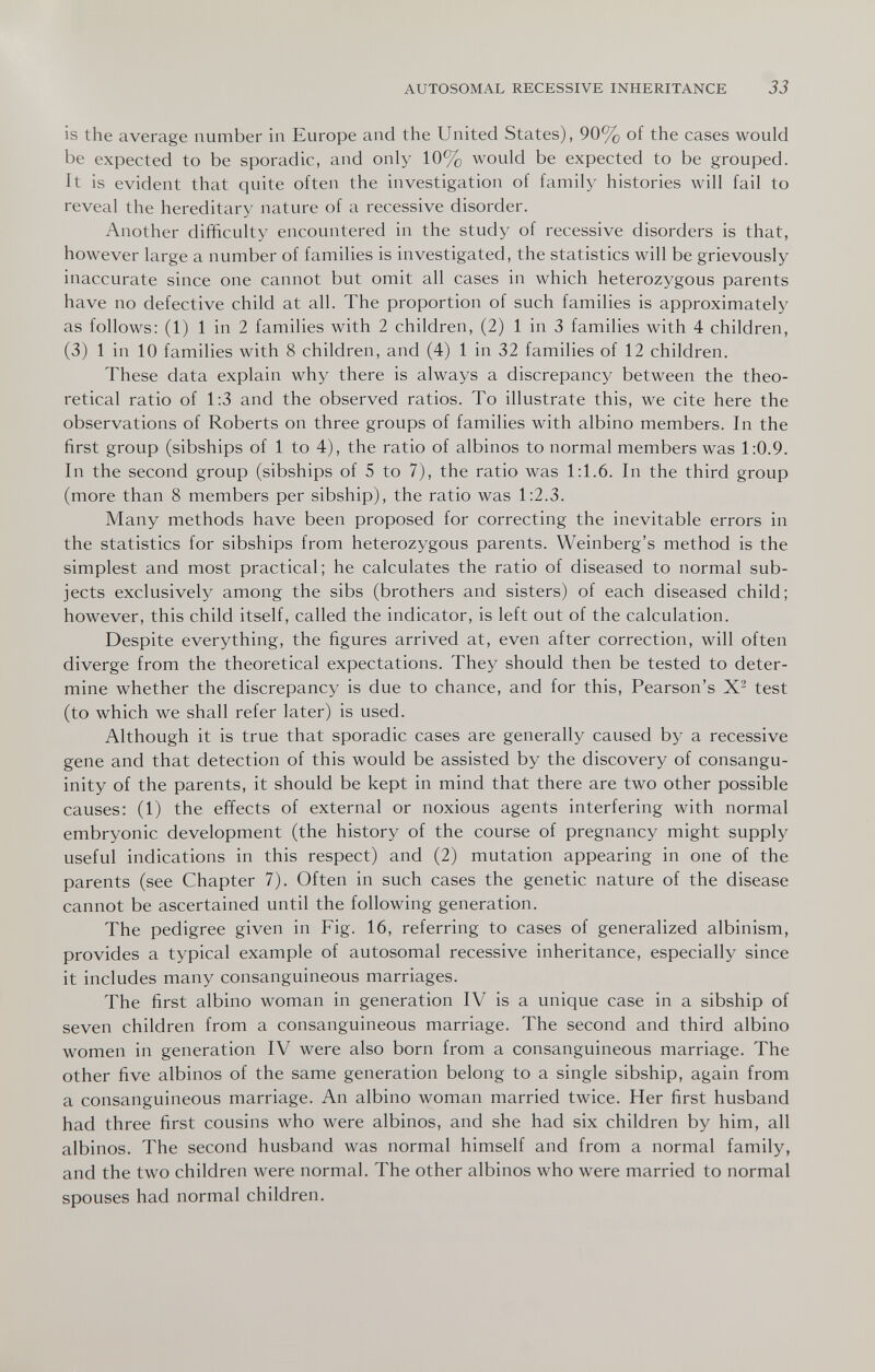 AUTOSOMAL RECESSIVE INHERITANCE 33 is the average number in Europe and the United States), 90% of the cases would be expected to be sporadic, and only 10% would be expected to be grouped. It is evident that quite often the investigation of family histories will fail to reveal the hereditary nature of a recessive disorder. Another difficulty encountered in the study of recessive disorders is that, however large a number of families is investigated, the statistics will be grievously inaccurate since one cannot but omit all cases in which heterozygous parents have no defective child at all. The proportion of such families is approximately as follows: (1) 1 in 2 families with 2 children, (2) 1 in 3 families with 4 children, (3) 1 in 10 families with 8 children, and (4) 1 in 32 families of 12 children. These data explain why there is always a discrepancy between the theo¬ retical ratio of 1:3 and the observed ratios. To illustrate this, we cite here the observations of Roberts on three groups of families with albino members. In the first group (sibships of 1 to 4), the ratio of albinos to normal members was 1:0.9. In the second group (sibships of 5 to 7), the ratio was 1:1.6. In the third group (more than 8 members per sibship), the ratio was 1:2.3. Many methods have been proposed for correcting the inevitable errors in the statistics for sibships from heterozygous parents. Weinberg's method is the simplest and most practical; he calculates the ratio of diseased to normal sub¬ jects exclusively among the sibs (brothers and sisters) of each diseased child; however, this child itself, called the indicator, is left out of the calculation. Despite everything, the figures arrived at, even after correction, will often diverge from the theoretical expectations. They should then be tested to deter¬ mine whether the discrepancy is due to chance, and for this, Pearson's test (to which we shall refer later) is used. Although it is true that sporadic cases are generally caused by a recessive gene and that detection of this would be assisted by the discovery of consangu¬ inity of the parents, it should be kept in mind that there are two other possible causes: (1) the effects of external or noxious agents interfering with normal embryonic development (the history of the course of pregnancy might supply useful indications in this respect) and (2) mutation appearing in one of the parents (see Chapter 7). Often in such cases the genetic nature of the disease cannot be ascertained until the following generation. The pedigree given in Fig. 16, referring to cases of generalized albinism, provides a typical example of autosomal recessive inheritance, especially since it includes many consanguineous marriages. The first albino woman in generation IV is a unique case in a sibship of seven children from a consanguineous marriage. The second and third albino women in generation IV were also born from a consanguineous marriage. The other five albinos of the same generation belong to a single sibship, again from a consanguineous marriage. An albino woman married twice. Her first husband had three first cousins who were albinos, and she had six children by him, all albinos. The second husband was normal himself and from a normal family, and the two children were normal. The other albinos who were married to normal spouses had normal children.