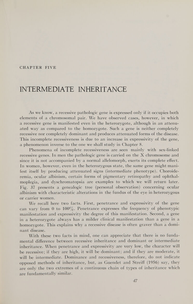 CHAPTER FIVE INTERMEDIATE INHERITANCE As we know, a recessive pathologic gene is expressed only if it occupies both elements of a chromosomal pair. We have observed cases, however, in which a recessive gene is manifested even in the heterozygote, although in an attenu¬ ated way as compared to the homozygote. Such a gene is neither completely recessive nor completely dominant and produces attenuated forms of the disease. This incomplete recessiveness is due to an increase in expressivity of the gene, a phenomenon inverse to the one we shall study in Chapter 8. Phenomena of incomplete recessiveness are seen mainly with sex-linked recessive genes. In men the pathologic gene is carried on the X chromosome and since it is not accompanied by a normal allelomorph, exerts its complete effect. In women, however, even in the heterozygous state, the same gene might mani¬ fest itself by producing attenuated signs (intermediate phenotype). Choroide- remia, ocular albinism, certain forms of pigmentary retinopathy and ophthal¬ moplegia, and dyschromatopsia are examples to which we will return later. Fig. 37 presents a genealogie tree (personal observation) concerning ocular albinism with characteristic alterations in the fundus of the eye in heterozygous or carrier women. We recall here two facts. First, penetrance and expressivity of the gene can vary from 0 to 100%. Penetrance expresses the frequency of phenotypic manifestation and expressivity the degree of this manifestation. Second, a gene in a heterozygote always has a milder clinical manifestation than a gene in a homozygote. This explains why a recessive disease is often graver than a domi¬ nant disease. With these two facts in mind, one can appreciate that there is no funda¬ mental difference between recessive inheritance and dominant or intermediate inheritance. When penetrance and expressivity are very low, the character will be recessive; if they are high, it will be dominant; and if they are moderate, it will be intermediate. Dominance and recessiveness, therefore, do not indicate opposed methods of inheritance, but, as Guendet and Streiff (1956) say, they are only the two extremes of a continuous chain of types of inheritance which are fundamentally similar. 47