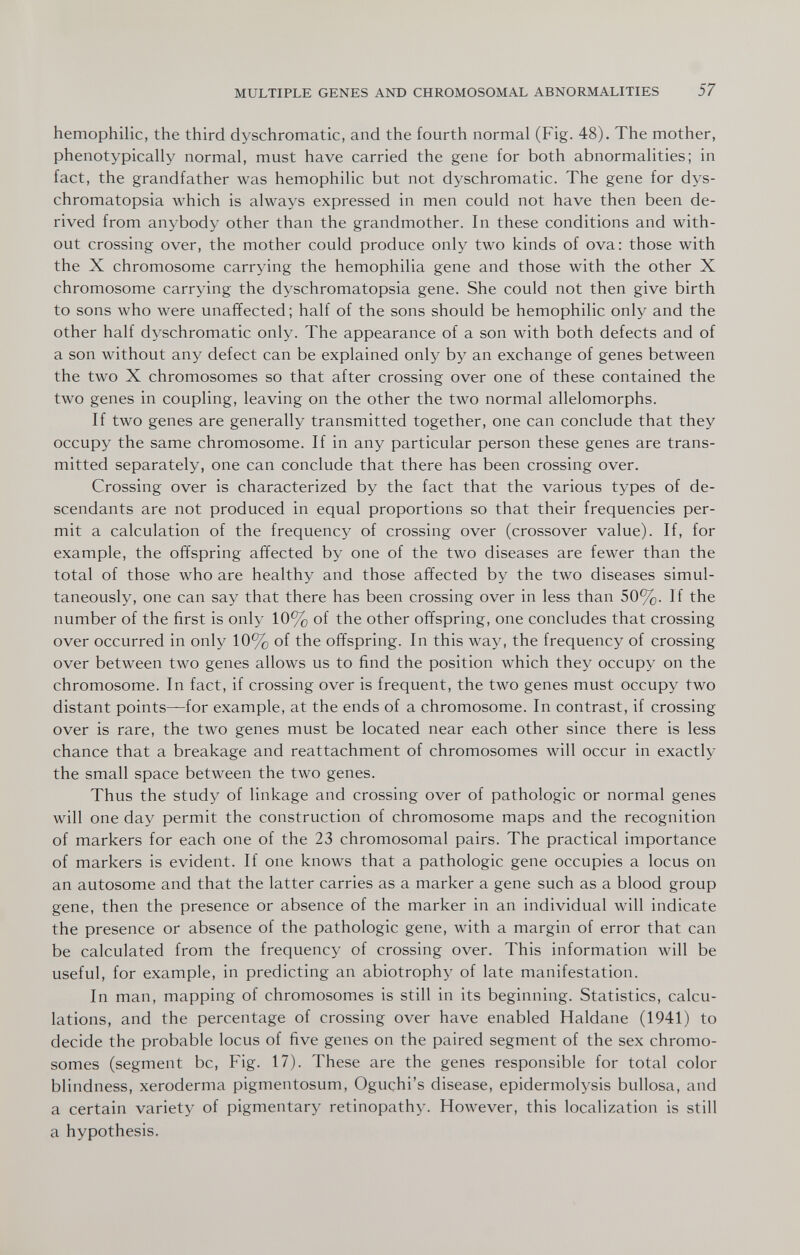 MULTIPLE GENES AND CHROMOSOMAL ABNORMALITIES 57 hemophilic, the third dyschromatic, and the fourth normal (Fig. 48). The mother, phenotypically normal, must have carried the gene for both abnormalities; in fact, the grandfather was hemophilic but not dyschromatic. The gene for dys- chromatopsia which is always expressed in men could not have then been de¬ rived from anybody other than the grandmother. In these conditions and with¬ out crossing over, the mother could produce only two kinds of ova: those with the X chromosome carrying the hemophilia gene and those with the other X chromosome carrying the dyschromatopsia gene. She could not then give birth to sons who were unaffected; half of the sons should be hemophilic only and the other half dyschromatic only. The appearance of a son with both defects and of a son without any defect can be explained only by an exchange of genes between the two X chromosomes so that after crossing over one of these contained the two genes in coupling, leaving on the other the two normal allelomorphs. If two genes are generally transmitted together, one can conclude that they occupy the same chromosome. If in any particular person these genes are trans¬ mitted separately, one can conclude that there has been crossing over. Crossing over is characterized by the fact that the various types of de¬ scendants are not produced in equal proportions so that their frequencies per¬ mit a calculation of the frequency of crossing over (crossover value). If, for example, the offspring affected by one of the two diseases are fewer than the total of those who are healthy and those affected by the two diseases simul¬ taneously, one can say that there has been crossing over in less than 50%. И the number of the first is only 10% of the other offspring, one concludes that crossing over occurred in only 10% of the offspring. In this way, the frequency of crossing over between two genes allows us to find the position which they occupy on the chromosome. In fact, if crossing over is frequent, the two genes must occupy two distant points—for example, at the ends of a chromosome. In contrast, if crossing over is rare, the two genes must be located near each other since there is less chance that a breakage and reattachment of chromosomes will occur in exactly the small space between the two genes. Thus the study of linkage and crossing over of pathologic or normal genes will one day permit the construction of chromosome maps and the recognition of markers for each one of the 23 chromosomal pairs. The practical importance of markers is evident. If one knows that a pathologic gene occupies a locus on an autosome and that the latter carries as a marker a gene such as a blood group gene, then the presence or absence of the marker in an individual will indicate the presence or absence of the pathologic gene, with a margin of error that can be calculated from the frequency of crossing over. This information will be useful, for example, in predicting an abiotrophy of late manifestation. In man, mapping of chromosomes is still in its beginning. Statistics, calcu¬ lations, and the percentage of crossing over have enabled Haldane (1941) to decide the probable locus of five genes on the paired segment of the sex chromo¬ somes (segment be, Fig. 17). These are the genes responsible for total color blindness, xeroderma pigmentosum, Oguchi's disease, epidermolysis bullosa, and a certain variety of pigmentary retinopathy. However, this localization is still a hypothesis.