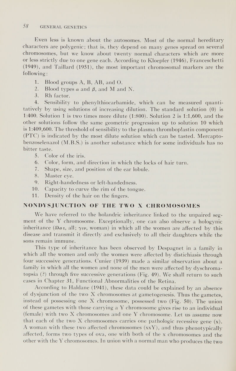 58 GENERAL GENETICS Even less is known about the autosomes. Most of the normal hereditary characters are polygenic; that is, they depend on many genes spread on several chromosomes, but we know about twenty normal characters which are more or less strictly due to one gene each. According to Kloepfer (1946), Franceschetti (1949), and Taillard (1951), the most important chromosomal markers are the following : 1. Blood groups A, B, AB, and O. 2. Blood types a and ß, and M and N. 3. Rh factor. 4. Sensibility to phenylthiocarbamide, which can be measured quanti¬ tatively by using solutions of increasing dilution. The standard solution (0) is 1:400. Solution 1 is two times more dilute (1:800). Solution 2 is 1:1,600, and the other solutions follow the same geometric progression up to solution 10 which is 1:409,600. The threshold of sensibility to the plasma thromboplastin component (PTC) is indicated by the most dilute solution which can be tasted. Mercapto- benzoselenazol (M.B.S.) is another substance which for some individuals has no bitter taste. 5. Color of the iris. 6. Color, form, and direction in which the locks of hair turn. 7. Shape, size, and position of the ear lobule. 8. Master eye. 9. Right-handedness or left-handedness. 10. Capacity to curve the rim of the tongue. 11. Density of the hair on the fingers. NONDYSJUNCTION OF THE TWO X CHROMOSOMES We have referred to the holandric inheritance linked to the unpaired seg¬ ment of the Y chromosome. Exceptionally, one can also observe a hologynic inheritance (oXos, all; yvv, woman) in which all the women are affected by this disease and transmit it directly and exclusively to all their daughters while the sons remain immune. This type of inheritance has been observed by Despagnet in a family in which all the women and only the women were affected by distichiasis through four successive generations. Cunier (1939) made a similar observation about a family in which all the women and none of the men were affected by dyschroma- topsia (?) through five successive generations (Fig. 49). We shall return to such cases in Chapter 31, Functional Abnormalities of the Retina. According to Haldane (1941), these data could be explained by an absence of dysjunction of the two X chromosomes at gametogenesis. Thus the gametes, instead of possessing one X chromosome, possessed two (Fig. 50). The union of these gametes with those carrying a Y chromosome gives rise to an individual (female) with two X chromosomes and one Y chromosome. Let us assume now that each of the two X chromosomes carries one pathologic recessive gene (x). A woman with these two affected chromosomes (xxY), and thus phenotypically affected, forms two types of ova, one with both of the x chromosomes and the other with the Y chromosomes. In union with a normal man who produces the two