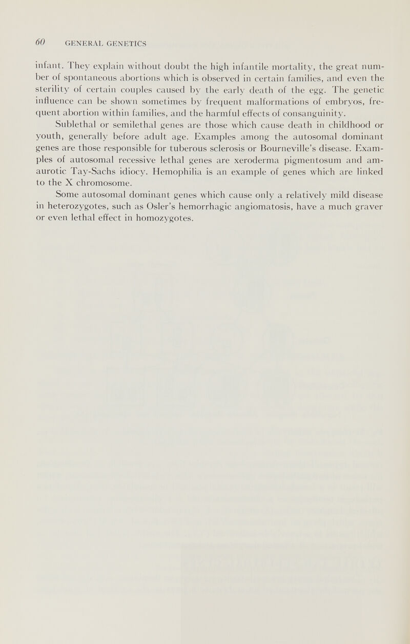 60 GENERAL GENETICS infant. They explain without doubt the high infantile mortality, the great num¬ ber of spontaneous abortions which is observed in certain families, and even the sterility of certain couples caused by the early death of the egg. The genetic influence can be shown sometimes by frequent malformations of embryos, fre¬ quent abortion within families, and the harmful effects of consanguinity. Sublethal or semilethal genes are those which cause death in childhood or youth, generally before adult age. Examples among the autosomal dominant genes are those responsible for tuberous sclerosis or Bourneville's disease. Exam¬ ples of autosomal recessive lethal genes are xeroderma pigmentosum and am¬ aurotic Tay-Sachs idiocy. Hemophilia is an example of genes which are linked to the X chromosome. Some autosomal dominant genes which cause only a relatively mild disease in heterozygotes, such as Osier's hemorrhagic angiomatosis, have a much graver or even lethal effect in homozygotes.