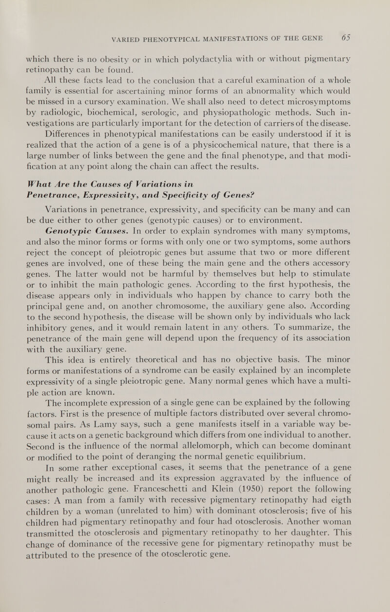 VARIED PHENOTYPICAL MANIFESTATIONS OF THE GENE 65 which there is no obesity or in which polydactylia with or without pigmentary retinopathy can be found. All these facts lead to the conclusion that a careful examination of a whole family is essential for ascertaining minor forms of an abnormality which would be missed in a cursory examination. We shall also need to detect microsymptoms by radiologic, biochemical, serologic, and Physiopathologie methods. Such in¬ vestigations are particularly important for the detection of carriers of the disease. Differences in phenotypical manifestations can be easily understood if it is realized that the action of a gene is of a physicochemical nature, that there is a large number of links between the gene and the final phenotype, and that modi¬ fication at any point along the chain can affect the results. What Are the Causes of Variations in Penetrance, Expressivity, and Specificity of Genes? Variations in penetrance, expressivity, and specificity can be many and can be due either to other genes (genotypic causes) or to environment. Genotypic Causes. In order to explain syndromes with many symptoms, and also the minor forms or forms with only one or two symptoms, some authors reject the concept of pleiotropic genes but assume that two or more different genes are involved, one of these being the main gene and the others accessory genes. The latter would not be harmful by themselves but help to stimulate or to inhibit the main pathologic genes. According to the first hypothesis, the disease appears only in individuals who happen by chance to carry both the principal gene and, on another chromosome, the auxiliary gene also. According to the second hypothesis, the disease will be shown only by individuals who lack inhibitory genes, and it would remain latent in any others. To summarize, the penetrance of the main gene will depend upon the frequency of its association with the auxiliary gene. This idea is entirely theoretical and has no objective basis. The minor forms or manifestations of a syndrome can be easily explained by an incomplete expressivity of a single pleiotropic gene. Many normal genes which have a multi¬ ple action are known. The incomplete expression of a single gene can be explained by the following factors. First is the presence of multiple factors distributed over several chromo¬ somal pairs. As Lamy says, such a gene manifests itself in a variable way be¬ cause it acts on a genetic background which differs from one individual to another. Second is the influence of the normal allelomorph, which can become dominant or modified to the point of deranging the normal genetic equilibrium. In some rather exceptional cases, it seems that the penetrance of a gene might really be increased and its expression aggravated by the influence of another pathologic gene. Franceschetti and Klein (1950) report the following cases: A man from a family with recessive pigmentary retinopathy had eigth children by a woman (unrelated to him) with dominant otosclerosis; five of his children had pigmentary retinopathy and four had otosclerosis. Another woman transmitted the otosclerosis and pigmentary retinopathy to her daughter. This change of dominance of the recessive gene for pigmentary retinopathy must be attributed to the presence of the otosclerotic gene.