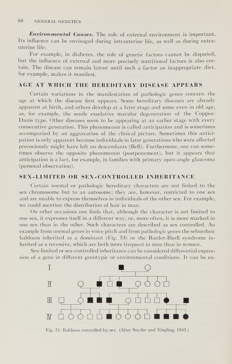 б б GENERAL GENETICS Environmental Causes. The role of external environment is important. Its influence can be envisaged during intrauterine life, as well as during extra¬ uterine life. For example, in diabetes, the role of genetic factors cannot be disputed, but the influence of external and more precisely nutritional factors is also cer¬ tain. The disease can remain latent until such a factor as inappropriate diet, for example, makes it manifest. AGE AT WHICH THE HEREDITARY DISEASE APPEARS Certain variations in the manifestation of pathologic genes concern the age at which the disease first appears. Some hereditary diseases are already apparent at birth, and others develop at a later stage and some even in old age, as, for example, the senile exudative macular degeneration of the Coppez- Danis type. Other diseases seem to be appearing at an earlier stage with every consecutive generation. This phenomenon is called anticipation and is sometimes accompanied by an aggravation of the clinical picture. Sometimes this antici¬ pation is only apparent because individuals in later generations who were affected precociously might have left no descendants (Bell). Furthermore, one can some¬ times observe the opposite phenomenon (postponement), but it appears that anticipation is a fact, for example, in families with primary open-angle glaucoma (personal observation). SEX-LIMITED OR SEX-CONTROLLED INHERITANCE Certain normal or pathologic hereditary characters are not linked to the sex chromosome but to an autosome; they are, however, restricted to one sex and are unable to express themselves in individuals of the other sex. For example, we could mention the distribution of hair in man. On other occasions one finds that, although the character is not limited to one sex, it expresses itself in a different way, or, more often, it is more marked in one sex than in the other. Such characters are described as sex controlled. An example from normal genes in voice pitch and from pathologic genes the seborrheic baldness inherited as a dominant (Fig. 53) or the Bardet-Biedl syndrome in¬ herited as a recessive, which are both more frequent in men than in women. Sex-limited or sex-controlled inheritance can be considered differential expres¬ sion of a gene in different genotypic or environmental conditions. It can be ex- T IT Ш ж 5 4 ¿ Фо 1 ¿à ò ¿ о ¿ ¿ ¿ i~îïi Fig. 53. Baldness controlled by sex. (After Snyder and Yingling, 1935.)