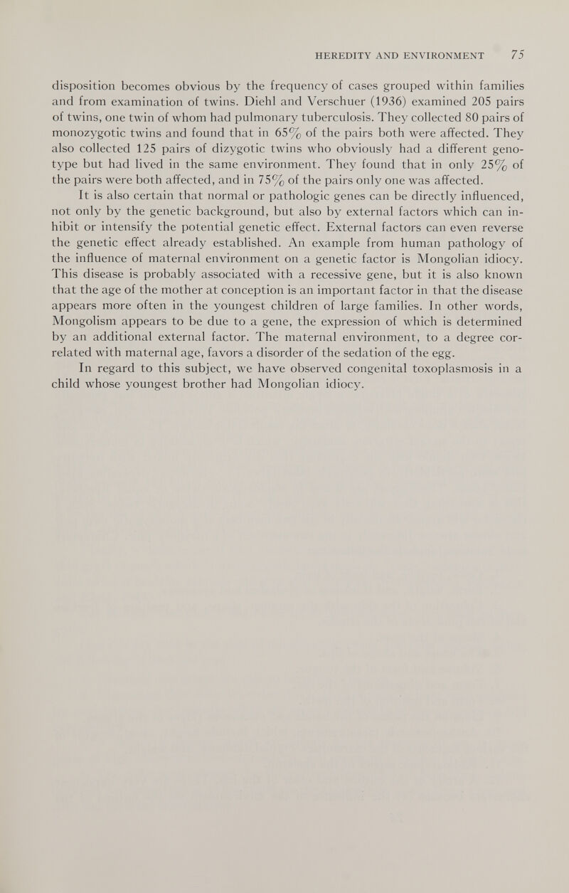 HEREDITY AND ENVIRONMENT 75 disposition becomes obvious by the frequency of cases grouped within famihes and from examination of twins. Diehl and Verschuer (1936) examined 205 pairs of twins, one twin of whom had pulmonary tuberculosis. They collected 80 pairs of monozygotic twins and found that in 65% of the pairs both were afifected. They also collected 125 pairs of dizygotic twins who obviously had a different geno¬ type but had lived in the same environment. They found that in only 25% of the pairs were both affected, and in 75% of the pairs only one was affected. It is also certain that normal or pathologic genes can be directly influenced, not only by the genetic background, but also by external factors which can in¬ hibit or intensify the potential genetic effect. External factors can even reverse the genetic effect already established. An example from human pathology of the influence of maternal environment on a genetic factor is Mongolian idiocy. This disease is probably associated with a recessive gene, but it is also known that the age of the mother at conception is an important factor in that the disease appears more often in the youngest children of large families. In other words. Mongolism appears to be due to a gene, the expression of which is determined by an additional external factor. The maternal environment, to a degree cor¬ related with maternal age, favors a disorder of the sedation of the egg. In regard to this subject, we have observed congenital toxoplasmosis in a child whose youngest brother had Mongolian idiocy.