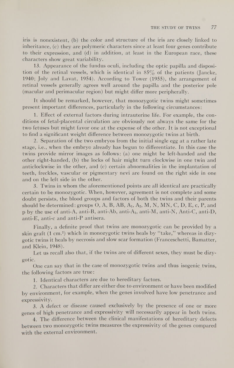 THE STUDY OF TWINS 77 iris is nonexistent, (b) the color and structure of the iris are closely linked to inheritance, (c) they are polymeric characters since at least four genes contribute to their expression, and (d) in addition, at least in the European race, these characters show great variability. 13. Appearance of the fundus oculi, including the optic papilla and disposi¬ tion of the retinal vessels, which is identical in 85% of the patients (Jancke, 1940; Joly and Lavat, 1954). According to Tower (1955), the arrangement of retinal vessels generally agrees well around the papilla and the posterior pole (macular and perimacular region) but might differ more peripherally. It should be remarked, however, that monozygotic twins might sometimes present important differences, particularly in the following circumstances: 1. Effect of external factors during intrauterine life. For example, the con¬ ditions of fetal-placental circulation are obviously not always the same for the two fetuses but might favor one at the expense of the other. It is not exceptional to find a significant weight difference between monozygotic twins at birth. 2. Separation of the two embryos from the initial single egg at a rather late stage, i.e., when the embryo already has begun to differentiate. In this case the twins provide mirror images as follows: (a) one might be left-handed and the other right-handed, (b) the locks of hair might turn clockwise in one twin and anticlockwise in the other, and (c) certain abnormalities in the implantation of teeth, freckles, vascular or pigmentary nevi are found on the right side in one and on the left side in the other. 3. Twins in whom the aforementioned points are all identical are practically certain to be monozygotic. When, however, agreement is not complete and some doubt persists, the blood groups and factors of both the twins and their parents should be determined: groups O, A, B, AB, Ai, Аг, M, N, MN, C, D, E, c, P, and p by the use of anti-A, anti-B, anti-Ab, anti-Ai, anti-M, anti-N, Anti-C, anti-D, anti-E, anti-c and anti-P antisera. Finally, a definite proof that twins are monozygotic can be provided by a skin graft (1 cm.^) which in monozygotic twins heals by take, whereas in dizy¬ gotic twins it heals by necrosis and slow scar formation (Franceschetti, Bamatter, and Klein, 1948). Let us recall also that, if the twins are of different sexes, they must be dizy¬ gotic. One can say that in the case of monozygotic twins and thus isogenic twins, the following factors are true: 1. Identical characters are due to hereditary factors. 2. Characters that differ are either due to environment or have been modified by environment, for example, when the genes involved have low penetrance and expressivity. 3. A defect or disease caused exclusively by the presence of one or more genes of high penetrance and expressivity will necessarily appear in both twins. 4. The difference between the clinical manifestations of hereditary defects between two monozygotic twins measures the expressivity of the genes compared with the external environment.