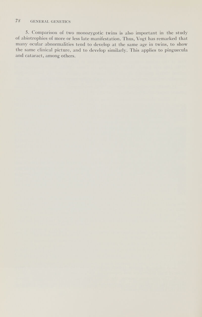 78 GENERAL GENETICS 5. Comparison of two monozygotic twins is also important in the study of abiotrophies of more or less late manifestation. Thus, Vogt has remarked that many ocular abnormalities tend to develop at the same age in twins, to show the same clinical picture, and to develop similarly. This applies to pinguecula and cataract, among others.